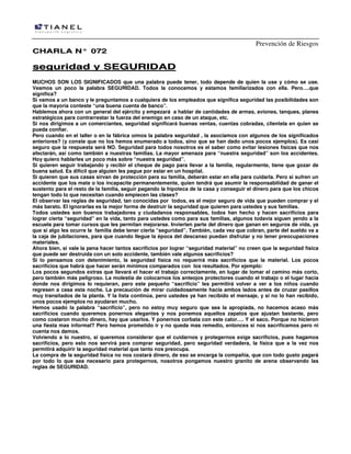 Prevención de Riesgos
CHARLA N° 072

seguridad y SEGURIDAD
MUCHOS SON LOS SIGNIFICADOS que una palabra puede tener, todo depende de quien la use y cómo se use.
Veamos un poco la palabra SEGURIDAD. Todos la conocemos y estamos familiarizados con ella. Pero….que
significa?
Si vamos a un banco y le preguntamos a cualquiera de los empleados que significa seguridad las posibilidades son
que la mayoría conteste “una buena cuenta de banco”.
Hablemos ahora con un general del ejército y empezará a hablar de cantidades de armas, aviones, tanques, planes
estratégicos para contrarrestar la fuerza del enemigo en caso de un ataque, etc.
Si nos dirigimos a un comerciantes, seguridad significará buenas ventas, cuentas cobradas, clientela en quien se
pueda confiar.
Pero cuando en el taller o en la fábrica oímos la palabra seguridad , la asociamos con algunos de los significados
anteriores? (y conste que no los hemos enumerado a todos, sino que se han dado unos pocos ejemplos). Es casi
seguro que la respuesta será NO. Seguridad para todos nosotros es el saber como evitar lesiones físicas que nos
afectarán, así como también a nuestras familias. La mayor amenaza para “nuestra seguridad” son los accidentes.
Hoy quiero hablarles un poco más sobre “nuestra seguridad”.
Si quieren seguir trabajando y recibir el cheque de pago para llevar a la familia, regularmente, tiene que gozar de
buena salud. Es difícil que alguien les pague por estar en un hospital.
Si quieren que sus casas sirvan de protección para su familia, deberán estar en ella para cuidarla. Pero si sufren un
accidente que los mate o los incapacite permanentemente, quien tendrá que asumir la responsabilidad de ganar el
sustento para el resto de la familia, seguir pagando la hipoteca de la casa y conseguir el dinero para que los chicos
tengan todo lo que necesitan cuando empiecen las clases?
El observar las reglas de seguridad, tan conocidas por todos, es el mejor seguro de vida que pueden comprar y el
más barato. El ignorarlas es la mejor forma de destruir la seguridad que quieren para ustedes y sus familias.
Todos ustedes son buenos trabajadores y ciudadanos responsables, todos han hecho y hacen sacrificios para
lograr cierta “seguridad” en la vida, tanto para ustedes como para sus familias, algunos todavía siguen yendo a la
escuela para tomar cursos que les permitan mejorarse. Invierten parte del dinero que ganan en seguros de vida, ya
que si algo les ocurre la familia debe tener cierta “seguridad”. También, cada vez que cobran, parte del sueldo va a
la caja de jubilaciones, para que cuando llegue la época del descanso puedan disfrutar y no tener preocupaciones
materiales.
Ahora bien, si vale la pena hacer tantos sacrificios por lograr “seguridad material” no creen que la seguridad física
que puede ser destruida con un solo accidente, también vale algunos sacrificios?
Si lo pensamos con detenimiento, la seguridad física no requerirá más sacrificios que la material. Los pocos
sacrificios que habrá que hacer serán mínimos comparados con los resultados. Por ejemplo:
Los pocos segundos extras que llevará el hacer el trabajo correctamente, en lugar de tomar el camino más corto,
pero también más peligroso. La molestia de colocarnos los anteojos protectores cuando el trabajo o el lugar hacia
donde nos dirigimos lo requieran, pero este pequeño “sacrificio” les permitirá volver a ver a los niños cuando
regresen a casa esta noche. La precaución de mirar cuidadosamente hacia ambos lados antes de cruzar pasillos
muy transitados de la planta. Y la lista continúa, pero ustedes ya han recibido el mensaje, y si no lo han recibido,
unos pocos ejemplos no ayudaran mucho.
Hemos usado la palabra “sacrificio”, pero no estoy muy seguro que sea la apropiada, no hacemos acaso más
sacrificios cuando queremos ponernos elegantes y nos ponemos aquellos zapatos que ajustan bastante, pero
como costaron mucho dinero, hay que usarlos. Y ponernos corbata con este calor…. Y el saco. Porque no hicieron
una fiesta mas informal? Pero hemos prometido ir y no queda mas remedio, entonces si nos sacrificamos pero ni
cuenta nos damos.
Volviendo a lo nuestro, si queremos considerar que el cuidarnos y protegernos exige sacrificios, pues hagamos
sacrificios, pero esto nos servirá para comprar seguridad, pero seguridad verdadera, la física que a la vez nos
permitirá adquirir la seguridad material que tanto nos preocupa.
La compra de la seguridad física no nos costará dinero, de eso se encarga la compañía, que con todo gusto pagará
por todo lo que sea necesario para protegernos, nosotros pongamos nuestro granito de arena observando las
reglas de SEGURIDAD.

 