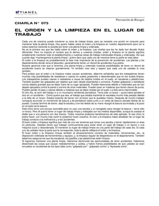 Prevención de Riesgos
CHARLA N° 073

EL ORDEN Y LA LIMPIEZA EN EL LUGAR DE
TRABAJO
Cada uno de nosotros puede mantener su área de trabajo limpia, pero se necesita una acción en conjunto para
mantener toda la planta limpia. Hoy quiero hablar sobre el orden y la limpieza en nuestro departamento para ver si
todos estamos haciendo lo posible por tener una planta limpia y ordenada.
No es la primera vez que les hablo sobre el orden y la limpieza. Las charlas que les he dado han llevado títulos
diferentes. Pero no importa el nombre que le demos a nuestras charlas, orden y limpieza en la planta significa
simplemente mantener todo el establecimiento y nuestras áreas de trabajo individuales limpias y ordenadas. Así que
cuando digo “mantengamos la planta limpia”, quiero decir que cada uno de nosotros tiene su parte en esta labor.
El orden y la limpieza es probablemente la fase más importante de la prevención de accidentes. Las plantas y los
departamentos donde reina el desorden, generalmente tienen un récord de accidentes muy pobre.
Nuestra gerencia cree que si tenemos una planta limpia y ordenada nuestras posibilidades de tener un récord de
accidentes bueno se mejoran grandemente. Yo también creo esto y espero que cada uno de ustedes lo crea
también.
Para probar que el orden y la limpieza malos causan accidentes, déjenme señalarles que los trabajadores tienen
muchas más posibilidades de resbalarse o caerse en suelos grasientos o desordenados que en los suelos limpios.
Los trabajadores pueden caerse o resbalarse a causa de objetos tirados en el suelo, en escaleras y plataformas.
También pueden ser golpeados por objetos que caen desde estandartes o armarios. Pueden golpearse o estrellarse
contra objetos grandes que se dejan fuera de su lugar apropiado. Pueden lesionarse debido a materiales que se han
dejado apoyados contra la pared o encima de otros materiales. Pueden pisar en maderas que tienen clavos de punta.
Pueden perder el paso y caerse debido a maderas que se dejan tiradas por el suelo. La lista sería interminable.
El otro día, al venir del trabajo vi a un muchacho vendiendo periódicos. Tenía sólo un brazo – quizá había perdido el
otro en un accidente -. Como quiera que sea, el trabajo que estaba haciendo le resultaba mucho más pesado debido
a la falta de un brazo. Estaba tratando de barrer con el brazo que le quedaba intacto. Después de mucho trabajar
consiguió acumular un montoncito de basura y de periódicos viejos junto a un cesto de basura ubicado detrás de su
puesto. Cuando terminó de barrer, dejó la escoba y con los dedos de su mano recogió la basura acumulada y la puso
en el cesto de la basura.
Este chico tenía una excusa razonable para no usar una escoba y un recogedor para recoger la basura – tenía sólo
un brazo. Pero él quería tener un lugar de trabajo limpio y trabajaba con los medios disponibles, aunque le costase el
doble que a una persona con dos brazos. Todos nosotros podemos beneficiarnos de este ejemplo. Si ese chico lo
podía hacer, con mucha más razón lo podemos hacer nosotros. El oren y la limpieza malos alrededor de un lugar de
trabajo conduce a la ineficiencia y a los accidentes.
El buen orden y limpieza significa que más de una vez tenemos que tomar una escoba y barrer rápidamente un área
en particular. Ustedes tienen que trabajar continuamente para evitar tener un lugar de trabajo o un banco o una
máquina sucia o desordenada. El mantener su lugar de trabajo limpio es una parte del trabajo de cada día. Si cada
uno de ustedes hace la parte que le corresponde, toda la planta reflejará el orden y la limpieza.
El buen orden y la limpieza incluye también el almacenamiento correcto de materiales, herramientas, etc.; la
disposición ordenada de herramientas y equipos; y, la limpieza regular de desperdicios en el departamento. También
debemos asegurarnos que las escaleras, los pasillos y las plataformas estén limpios.
Si logramos mantener una planta limpia, habremos disminuido las oportunidades de tener accidentes. Habremos
desechado las cosas que causan resbalamientos y caídas, y habrá menos posibilidades de que ustedes se vean
envueltos en accidentes de los tipos tales como “golpeado por”, “golpeado contra” y “Apresado entre”.

 