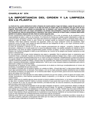 Prevención de Riesgos
CHARLA N° 074

LA IMPORTANCIA DEL ORDEN Y LA LIMPIEZA
EN LA PLANTA
La charla de hoy quiero dedicarla al orden y limpieza de nuestra planta o lugar de trabajo, a pesar de que este es un
tema que ya ustedes conocen porque no es algo que tiene su origen aquí en la industria, sino que viene de sus
hogares. Estoy seguro que ustedes se preocupan por la limpieza y por mantener el buen estado de sus casas
porque de esa forma viven con mayor comodidad y se sienten más protegidos y seguros de muchos peligro que
son causados por falta de mantenimiento y abandono. Ese mismo interés por el buen orden y limpieza debe existir
también en la planta, después de todo, Esta es nuestra segunda casa.
El buen mantenimiento de la planta no es tarea de una sola persona ni de un día, al contrario, es de constancia y de la
responsabilidad de todos y cada uno de nosotros. A la Gerencia le interesa que ustedes puedan desempeñar su labor en
una forma eficaz, productiva y cómoda. Para lograr esto tenemos que cooperar todos y ayudar a mantener limpio y libre de
peligros el lugar de trabajo. Existe un gran número de ventajas cuando se mantiene la planta debidamente limpia y
ordenada. Entre éstas podemos mencionar las siguientes: existe una mayor protección contra los accidentes; mejor
protección contra el fuego; mejor estado de salud de todos los que trabajamos en ella; y, una mayor conciencia moral y
eficiencia por parte de cada uno de nosotros.
El evitar los accidentes y lesiones es una de las mayores preocupaciones de cualquier compañía. Cualquier líquido
derramado u obstáculo en el suelo puede ser la causa de peligrosas caídas. Los pasillos atestados de material en forma
desordenada y las áreas de trabajo congestionadas pueden contribuir al peligro. Un buen programa de mantenimiento y
limpieza nos mantiene protegidos a todos ya que eliminamos así muchos de los peligros que pueden afectarnos ya sea
directa o indirectamente.
Es muy importante que el lugar donde trabajamos sea seguro y agradable. Esto lo podemos lograr si cooperamos para
mantenerlo limpio y ordenado. Cuando nos sentimos bien protegidos podemos trabajar más y mejor y como resultado se
obtiene un mayor grado de productividad junto con un menor número de accidentes. Verdaderamente a ninguno de nosotros
nos agrada trabajar en un lugar desorganizado, sucio y lleno de peligros. Entonces nuestro propósito debe ser mantener las
mejores condiciones posibles de trabajo y siempre tratar de superarlas más. Debemos mantener los materiales o productos
útiles y necesarios almacenados o apilados debidamente. Todo lo que no sea necesario debemos desecharlo para evitar la
obstrucción o peligro en el área de trabajo.
Generalmente al mantener el buen estado y funcionamiento de la planta se disminuye considerablemente el número de
accidentes y la posibilidad de que éstos ocurran.
Una palabra o concepto que me gustaría repasar con ustedes es hábito. ¿Porqué digo esto? Lo digo porque hábito implica
hacer algo automáticamente, sin pensarlo. Para trabajar y vivir con la mayor protección posible necesitamos tener el hábito
de mantener la limpieza y la organización. Si no tenemos este hábito, hay que formarlo, pues es de suma importancia tanto
dentro del trabajo como fuera de él.
Muchas personas son vivos ejemplos de malos hábitos al extremo de que han sufrido y sufren la agonía de huesos rotos,
heridas, quemaduras y otras lesiones precisamente debido al abandono y a la falta de un buen sistema de limpieza y
mantenimiento.
Habrán notado que he repetido algunas veces durante la charla la palabra mantenimiento. Lo he hecho a propósito ya que
es algo clave. La palabra mantener implica un proceso constante, lo que quiere decir que el orden y la limpieza no es cosa
de un momento de un día. Es cosa de cada momento y de todos los días. Es cosa de constancia y de preocupación por
parte de todos y para el bien de todos.
Yo podría darles una larga lista de ejemplos en las que algún trabajador se lesionó; a veces gravemente, debido a la falta de
interés y descuido en el orden y la limpieza adecuada del área de trabajo. Por ejemplo, un trabajador resultó incapacitado
para trabajar por 10 días porque al resbalarse en el suelo mojado se torció un tobillo. También hay otros casos similares en
que algunos trabajadores han resbalado debido a líquidos derramados en el suelo y han sufrido serias fracturas de los
huesos. Estas lesiones influyen grandemente en el ausentismo en las industrias impidiendo así la productividad del trabajo y
lo que es más importante aun, el desenvolvimiento normal de la vida de una persona.
Debemos poner todo lo que sea posible de nuestra parte para eliminar las lesiones y accidentes ocurridos a causa de un
mal orden y limpieza, descuido y preocupación del medio que nos rodea y de nosotros mismos. Recordemos siempre que
una planta limpia y ordenada es una planta más segura.

 