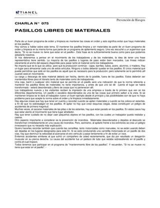 Prevención de Riesgos
CHARLA N° 075

PASILLOS LIBRES DE MATERIALES
Parte de un buen programa de orden y limpieza es mantener las cosas en orden y esto significa evitar que haya materiales
en los pasillos.
Hoy vamos a hablar sobre este tema. El mantener los pasillos limpios y sin materiales es parte de un buen programa de
orden y limpieza en la misma forma que parte de un programa de apilamiento seguro. Una vez escuché a un supervisor que
decía, "Si no se mueve no tiene que estar en el pasillo». Esta frase es lo suficientemente buena como para que podamos
adoptarla nosotros.
Si nos detenemos a pensar en el movimiento de los trabajadores y de los materiales, la idea de tener una frase
representativa tiene sentido. La mayoría de los pasillos o lugares de paso están bien marcados. Las líneas indican
claramente el ancho del espacio disponible para pasar tanto el material como los trabajadores.
No importa qué es lo que se utiliza pare que la producción continúe - cajas, barriles, tubos, acero, aluminio, o madera. Hay
un lugar para almacenar cada uno de estos artículos. Ninguno o todos deberán quedar en los pasillos. El único material que
puede permitirse que esté en los pasillos es aquél que es necesario para la producción; pero solamente se lo permitirá allí
cuando está en movimiento.
La carga y descarga de este material deberá ser hecha, dentro de lo posible, fuera de los pasillos. Estos deberán ser
mantenidos libres para el tránsito tanto de materiales como de trabajadores.
Una caja, barril o cualquier otro material que se permita en el pasillo será una indicación de que la norma referente a
mantener los pasillos libres de materiales no tiene importancia, y antes de que uno se dé cuenta el lugar se habrá
transformado - estará desordenado y lleno de cosas que no pertenecen allí.
Los trabajadores nuevos y los visitantes reciben la impresión de una empresa a través de lo primero que ven en los
diferentes departamentos. Un pasillo o escalera desordenados es una de las cosas que primero saltan a la vista. Si se
mantienen limpios se Ie dará al trabajador nuevo un buen ejemplo desde el principio y las posibilidades son de que no haya
problema para que acepte la norma sobre el orden y la limpieza inmediatamente.
Hay algunas cosas que hay que tener en cuenta y recordar cuando se apilan materiales y cuando se los coloca en estantes,
a fin de que no sobresalgan en los pasillos. Al apilar no hay que crear esquinas ciegas, éstas constituyen un peligro de
accidentes de primera magnitud.
Muchas veces, al sacarse materiales de las pilas o de los estantes, hay que estar parado en los pasillos. En estos casos hay
que estar atento al movimiento que tiene lugar alrededor.
Hay que tener cuidado de no dejar caer pequeños objetos en los pasillos, con los cuales un trabajador pueda resbalar y
caerse.
Otro aspecto importante a considerar es la prevención de incendios. Materiales desordenados y dejados al descuido se
transforman inmediatamente en una causa de incendios. Pero, asimismo, al apilarlo frente a los extintores se crea un peligro
innecesario que no necesita más explicación.
Quiero hacerles recordar también que cuando las carretillas, tanto motorizadas como manuales, no se están usando deben
ser dejadas en los lugares designados para este fin. Si se está conduciendo una carretilla motorizada en un pasillo de dos
vías, hay que disminuir la velocidad al acercarse el otro vehículo y pasar lentamente a fin de evitar un roce.
Evitemos accidentes similares al que sufrió un compañero de usted recientemente, que dio por resultado un desgarrón
muscular en su pierna derecha. La causa del accidente fue un pedazo de tubo que estaba sobresaliendo en el pasillo y
contra el cual tropezó.
Todos tenemos que participar en el programa de "mantenimiento libre de los pasillos". Y recuerden, "Si no se mueve no
tiene que estar en el pasillo". ·

 