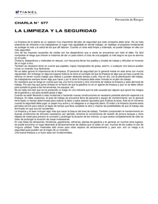 Prevención de Riesgos
CHARLA N° 077

LA LIMPIEZA Y LA SEGURIDAD
La limpieza de la planta es un aspecto muy importante del plan de seguridad que toda compañía debe tener. No se trata
solamente de ofrecerle a los trabajadores un lugar más agradable en donde trabajar, en realidad, el propósito fundamental
es proteger la vida y la salud de los que allí laboran. Cuando un área está limpia y ordenada, se puede trabajar en ella con
más seguridad.
Uno de los mayores causantes de caídas son los desperdicios que a veces se encuentran por todo el taller. Es fácil
comprobar el riesgo que ofrecen si tratamos de dar un paso sobre un tubo de una pulgada, lo más seguro es que se aterrice
en el suelo.
Chatarra, desperdicios y materiales en desuso, con frecuencia llenan los pasillos y locales de trabajo y dificultan el moverse
de un lugar a otro.
También es necesario tener en cuenta que papeles, trapos impregnados de grasa, aserrín, o cualquier otra basura pueden
iniciar un incendio muy fácilmente.
No se debe ignorar la importancia de la limpieza. El personal de seguridad por lo general insiste en este tema con mucha
regularidad. Sin embargo en algunos lugares todavía se tiene el concepto de que la limpieza es algo que se hace cuando los
obreros no tienen mucho trabajo que realizar y pueden dedicarle tiempo a esto. Hoy en día, con la planificación del trabajo,
los trabajadores siempre tienen algo que hacer y por lo tanto la limpieza debe estar incluida en el plan de trabajo.
Es necesario que se tenga en cuenta que hay una forma correcta y otra incorrecta de realizar la limpieza y aseo del local de
trabajo. Por eso hay que poner énfasis en el hecho de que la gasolina no es un agente de limpieza y que no se debe utilizar
para quitarle la grasa a las herramientas, los equipos, etc.
No es nada raro leer que se ha producido un fuego en una industria que ha sido causado por alguien que ignoró los riesgos
de la gasolina y usó para quitarle grasa a algo.
Cuando se están llevando a cabo mudanzas o haciendo nuevas construcciones es necesario prestarle atención especial a la
limpieza. En tales ocasiones, el área de trabajo se encuentra llena de personal y equipo de mantenimiento; por lo general
tiene fijado un tiempo determinado para realizar la labor y todos estarán apurados para finalizar la tarea. Este es el momento
cuando la seguridad debe jugar un papel muy activo y no relegarse a un segundo plano. El orden y la limpieza durante estos
períodos servirá para reducir el lapso de tiempo que lleva conpletar la obra y mejorar las posibilidades de que el trabajo sea
terminado sin que ocurran accidentes.
La limpieza y el aseo incluyen algo más que sacar la basura del área de trabajo. También comprenden el mantenimiento en
buenas condiciones de artículos necesarios; por ejemplo, tenemos la conveniencia de revestir de pintura tanques y otros
objetos de metal para prevenir la corrosión y prolongar la duración de los mismos. Lo que carece completamente de valor es
tratar de prolongar la duración de cosas innecesarias.
En casi todos los almacenes, ferreterías, gasolineras, refinerías, plantas de gasolina y en general, en muchos otros lugares,
se puede encontrar un Iugar destinado al almacenamiento de objetos que no están en uso, muchos de los cuales no son de
ninguna utilidad. Tales materiales sólo sirven para robar espacio de almacenamiento y, peor aún, son un riesgo a la
seguridad pues pueden ser el origen de un incendio.
Una buena limpieza y un buen aseo son fundamentales.

 