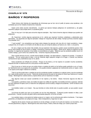Prevención de Riesgos
CHARLA N° 079

BAÑOS Y ROPEROS
Todos hemos oído historias de reparadores de chimeneas que se han roto el cuello al caerse unas escaleras o de
acróbatas que se han matado al caerse de un taburete.
Casos como estos ocurren naturalmente. La gente que ejecuta trabajos peligrosos sin accidentarse y, de golpe,
haciendo cualquier cosa simple tienen un accidente grave.
Pero no hay que ir tan lejos para encontrar algunos ejemplos. Aquí mismo tenemos algunos trabajos que pueden ser
peligrosos.
(Sr. Supervisor: nombre algunas operaciones en la planta que requieran hombres cuidadosos y adiestrados para
ejecutarlos. Los siguientes son algunos ejemplos: trabajar en maquinaria de alto voltaje; manejar químicos; levantar cargas
muy pesadas; etc.).
Y qué sucede? Los compañeros que hacen estos trabajos los ejecutan año tras año sin ningún accidente y, luego,
cualquier día, en el ropero o en el baño uno de ellos se cae y se rompe la cabeza, se fractura una mano o una pierna.
Es raro y trágico que las cosas más simples, las que aparecen más seguras, puedan causar accidentes graves. Creo
que la razón estriba en que al hacer un trabajo, conocemos y tenemos los riesgos. Dentro de la planta no jugamos con las
guardas, no regamos los cáusticos ni los ácidos, no esmerilamos sin gafas. Sabemos que los accidente pueden ocurrir en
nuestro trabajo y, por lo tanto nos cuidamos más. Tomamos mayores precauciones.
Pero cuando termina el turno, cuando hemos dejado el trabajo, nos descuidamos y bajamos la guardia. Y sucede el
accidente. Tal vez vamos para la casa, o tal vez haciendo algún pequeño arreglo en el hogar, o cuando nos estamos
cambiando de ropa y bañándonos aquí en la planta
Estos accidentes son difíciles de controlar. Porque en los baños y en los roperos no suceden muchos accidentes.
Después de todo no estamos allí sino unos pocos minutos cada día.
Pero lo que es un hecho es que una caída al pisar un pedazo de jabón en los baños puede quebrarle a uno un hueso,
tan fácilmente como si se cayera de una escalera. Uno puede cortarse o golpearse tan fuertemente contra un ropero como
si se cayera contra algún material en la fábrica.
Todo lo que les puedo decir a ustedes es que los accidentes pueden sucederse en cualquier parte y que los accidentes
son malos donde quieran que ocurran. Fijémonos donde ponemos los pies en los baños lo mismo que hacemos en nuestro
trabajo. Mantengamos nuestros baños y roperos libres como lo hacemos en el taller.
Hay algunas cosas que causan accidentes en los roperos y los baños. Deseo mencionar algunos de ellos en
particular.
Los papeles y periódicos viejos, las toallas de papel, las colillas de cigarrillos, las botellas de leche o gaseosa, además
de hacer aparecer el ropero como un basurero son peligrosos contra la salud y riesgos de accidentes. Echen la basura a los
basureros
Las botellas ruedan y se rompen. Hay que tenerlas en sitios donde esto no pueda suceder, ya que pueden causar
cortadas.
Las briznas de jabón que casi no se pueden ver son las más peligrosas. Cualquiera puede resbalar en ellas y caer
gravemente. Cuando una barra de jabón esté ya demasiado pequeña, no la tiren al suelo.
Los vestidos viejos y unos pares de medias sucias en un ropero, son lo suficiente para dañar el ambiente. Y los trapos
grasientos y el desperdicio son peligros de fuego. Bote el desperdicio y haga lavar la ropa.
Hagamos de los pocos minutos que estamos en el día al llegar o al salir en el cuarto de roperos o en los baños, unos
minutos placenteros y seguros. Mantengamos esos sitios limpios, nítidos y libres de riesgo, por nuestro propio bien.

 