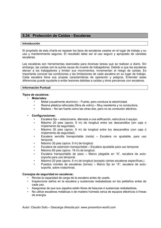 5.34 Protección de Caídas - Escaleras

Introducción

El propósito de esta charla es repasar los tipos de escaleras usados en el lugar de trabajo y su
uso y mantenimiento seguros. El resultado debe ser el uso seguro y apropiado de variadas
escaleras.

Las escaleras son herramientas esenciales para diversas tareas que se realizan a diario. Sin
embargo, las caídas son la quinta causa de muerte de trabajadores. Debido a que las escaleras
elevan a los trabajadores y limitan sus movimientos, incrementan el riesgo de caídas. Es
importante conocer las condiciones y las limitaciones de cada escalera en su lugar de trabajo.
Cada escalera tiene sus propias características de operación y peligros. Entender estas
diferencias puede ayudarle a evitar lesiones debidas a caídas y otros percances con escaleras.

Información Puntual

Tipos de escaleras:
   • Materiales:
        •    Metal (usualmente aluminio) – Fuerte, pero conduce la electricidad.
        •    Resina plástica reforzada (fibra de vidrio) – Muy resistente y no conductora.
        •    Madera – No tan fuerte como las otras dos, pero no es conductor eléctrico.

   •   Configuraciones:
        •    Escalera fija – estacionaria, aferrada a una edificación, estructura ó equipo.
        •    Máximo 20 pies (aprox. 6 m) de longitud entre los descansillos (sin caja ó
             implemento de seguridad).
        •    Máximo 30 pies (aprox. 9 m) de longitud entre los descansillos (con caja ó
             implemento de seguridad).
        •    Escalera sencilla transportable (recta) – Escalera no ajustable, para uso
             temporal.
        •    Máximo 30 pies (aprox. 9 m) de longitud.
        •    Escalera de extensión transportable – Escalera ajustable para uso temporal.
        •    Máximo 60 pies (aprox. 18 m) de longitud.
        •    Escalera transportable de paso – Marco plegable en “A”, escalera de auto-
             soporte para uso temporal.
        •    Máximo 20 pies (aprox. 6 m) de longitud (excepto ciertas escaleras específicas.)
        •    Puestos móviles de escaleras (torres) – Marco fijo en “A”, escalera de auto-
             soporte, sobre rodachinas.

Consejos de seguridad en escaleras:
  • Revise la capacidad de carga de la escalera antes de usarla.
  • Inspeccione daños en la escalera y sustancias resbaladizas en los peldaños antes de
      cada uso.
  • Asegúrese de que sus zapatos están libres de basuras ó sustancias resbaladizas.
  • No utilice escaleras metálicas ó de madera húmeda cerca de equipos eléctricos ó líneas
      de energía.



Autor: Claudio Soto – Descarga ofrecida por: www.prevention-world.com
 