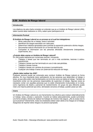5.59 Análisis de Riesgo laboral

Introducción

Los objetivos de esta charla consisten en entender que es un Análisis de Riesgo Laboral (JHA),
saber cuando debe realizarse un JHA y saber quien participará en él.

Información Puntual

El Análisis de Riesgo Laboral es un proceso en el cual los trabajadores:
    • Miran cada paso de un trabajo, tarea ó actividad.
    • Identifican los riesgos asociados con cada paso.
    • Determinan métodos apropiados para controlar la exposición potencial a dichos riesgos.
    • Documentan toda la información en un formato fácil de usar.
    • Comparten la información con las personas afectadas directamente (trabajadores,
       supervisores, etc.).

¿Cuándo debe usarse un Análisis de Riesgo Laboral?
Un JHA puede realizarse por numerosas razones, incluyendo:
   • Trabajos ó tareas que han terminado en uno ó más accidentes, lesiones ó sobre–
      exposiciones.
   • Trabajos ó tareas que han terminado en una ó más casi-pérdidas.
   • Trabajos ó tareas nuevas.
   • Trabajos ó tareas con cambios de proceso ó procedimiento.
   • Cualquier otro trabajo ó tarea con potencial de reducción de riesgo.

¿Quién debe realizar los JHA?
Cualquier persona puede ser entrenada para conducir Análisis de Riesgo Laboral en forma
efectiva. Es muy importante tener participación de las personas que desarrollan el trabajo ó
tarea, ya que ellos están más familiarizados con la forma como se realiza el trabajo. También es
importante contar con las personas responsables de supervisar el trabajo. Algunas veces es
necesario contar con aquellas personas que no están directamente involucradas en la tarea,
como ingenieros de diseño y personal de mantenimiento. Un grupo de ojos diferente puede
notar una mejoría potencial que otros, demasiado cercanos al trabajo, pueden pasar por alto.

Cierre

Un Análisis de Riesgo Laboral es una herramienta muy efectiva para evaluar sistemáticamente
un trabajo, tarea, proceso u operación. Cuando se realiza adecuadamente, puede suministrar
una forma simple y directa de realizar los trabajos de manera más segura. ¿No es acaso eso lo
que buscamos? Diariamente, todos los empleados deben estar alerta a los riesgos en el trabajo.
Asegúrese de reportar estos riesgos a la persona apropiada.




Autor: Claudio Soto – Descarga ofrecida por: www.prevention-world.com
 