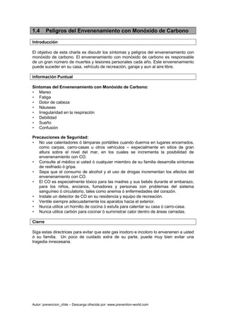 Autor: prevencion_chile – Descarga ofrecida por: www.prevention-world.com
1.4 Peligros del Envenenamiento con Monóxido de Carbono
Introducción
El objetivo de esta charla es discutir los síntomas y peligros del envenenamiento con
monóxido de carbono. El envenenamiento con monóxido de carbono es responsable
de un gran número de muertes y lesiones personales cada año. Este envenenamiento
puede suceder en su casa, vehículo de recreación, garaje y aun al aire libre.
Información Puntual
Síntomas del Envenenamiento con Monóxido de Carbono:
• Mareo
• Fatiga
• Dolor de cabeza
• Náuseas
• Irregularidad en la respiración
• Debilidad
• Sueño
• Confusión
Precauciones de Seguridad:
• No use calentadores ó lámparas portátiles cuando duerma en lugares encerrados,
como carpas, carro-casas u otros vehículos – especialmente en sitios de gran
altura sobre el nivel del mar, en los cuales se incrementa la posibilidad de
envenenamiento con CO.
• Consulte al médico si usted ó cualquier miembro de su familia desarrolla síntomas
de resfriado ó gripa.
• Sepa que el consumo de alcohol y el uso de drogas incrementan los efectos del
envenenamiento con CO.
• El CO es especialmente tóxico para las madres y sus bebés durante el embarazo,
para los niños, ancianos, fumadores y personas con problemas del sistema
sanguíneo ó circulatorio, tales como anemia ó enfermedades del corazón.
• Instale un detector de CO en su residencia y equipo de recreación.
• Ventile siempre adecuadamente los aparatos hacia el exterior.
• Nunca utilice un hornillo de cocina ó estufa para calentar su casa ó carro-casa.
• Nunca utilice carbón para cocinar ó suministrar calor dentro de áreas cerradas.
Cierre
Siga estas directrices para evitar que este gas inodoro e incoloro lo envenenen a usted
ó su familia. Un poco de cuidado extra de su parte, puede muy bien evitar una
tragedia innecesaria.
 