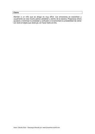 Autor: Claudio Soto – Descarga ofrecida por: www.prevention-world.com
Cierre
Atender a un niño que se ahoga es muy difícil. Las emociones se exacerban y
usualmente se crea mucho pánico alrededor y dentro de la escena. Prepararse ahora
ayudará a minimizar la ansiedad y confusión e incrementará la probabilidad de retirar
con éxito el objeto que obstruye, sin hacer daño al niño.
 
