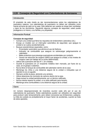 Autor: Claudio Soto – Descarga ofrecida por: www.prevention-world.com
2.25 Consejos de Seguridad con Calentadores de kerosene
Introducción
El propósito de esta charla es dar recomendaciones sobre los calentadores de
queroseno caseros. Los calentadores de queroseno no deben ser utilizados como
fuente primaria de calor en la casa. Sólo deberían ser usados en áreas bien ventiladas
y lejos de los dormitorios. Siguiendo algunos consejos de seguridad, usted puede
protegerse a sí mismo, a su familia y su propiedad.
Información Puntual
Consejos de seguridad:
• Compre una unidad que llene los requisitos de Underwriters Laboratory (UL).
• Escoja un modelo con un interruptor automático de seguridad, que apague la
unidad si se vuelca accidentalmente.
• Busque características especiales, como:
• Encendedor automático que elimine el uso de fósforos.
• Indicador de combustible que asegure no sobrecargar peligrosamente el
calentador.
• Malla protectora que prevenga quemaduras accidentales por contacto.
• Censor de reducción de oxígeno (SRO) que apague la unidad, si los niveles de
oxígeno caen por debajo de un punto determinado.
• Utilice sólo queroseno del tipo K-1, sin cristales.
• Guarde el queroseno en un recipiente metálico bien marcado, por fuera de su
casa, en el garaje ó cobertizo.
• Nunca llene el tanque de combustible del calentador dentro de la casa.
• Mantenga los niños a una distancia segura de la unidad e indíqueles que el
aparato no es un juguete.
• Siempre ventile la pieza, abriendo una ventana.
• Utilice detectores de monóxido de carbono dentro de la casa.
• Haga revisar la unidad periódicamente, por un técnico calificado.
• Nunca intente reparar la unidad, si no está calificado para hacerlo.
• Mantenga otros combustibles a una distancia segura de la unidad.
Cierre
Un número desproporcionado de incendios ocurren cada año por el uso de
calentadores de queroseno. Estos calentadores pueden ser utilizados con seguridad
para producir calor temporalmente, pero deben conocerse sus limitaciones y peligros.
La falta de cuidado es probablemente el mayor factor de accidentes, cuando se trata
de estos aparatos.
 