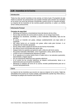 Autor: Claudio Soto – Descarga ofrecida por: www.prevention-world.com
2.26 Incendios en la Cocina
Introducción
Todos los días ocurren incendios en las cocinas, en todo el país. El propósito de esta
charla es exponer las precauciones que pueden tomarse para prevenir los incendios
en la cocina, así como las acciones a emprender cuando ocurra un incendio de éstos.
La mayoría de los incendios en las cocinas pueden prevenirse, si usted y su familia
toman ciertas precauciones.
Información Puntual
Consejos de seguridad:
• Mantenga los fósforos y encendedores fuera del alcance de los niños.
• Nunca deje utensilios de cocina sobre la estufa, con el mango hacia fuera.
• Mantenga los secadores, servilletas y otros materiales inflamables, lejos de las
parrillas.
• Si ocurre un incendio con grasa, coloque cuidadosamente una tapa sobre el
recipiente.
• NO utilice harina en un incendio con grasa; utilice soda para hornear, ó un
extinguidor de incendios apropiado.
• Nunca utilice metal ó papel de aluminio en los hornos microondas.
• No utilice el horno microondas para secar ropa.
• Apague todos los aparatos que generan calor, antes de salir de la cocina.
• No guarde materiales inflamables, como Tupperware u otros, dentro del horno.
• Limpie el horno inmediatamente después de usarlo.
• Si un aparato en la cocina hecha humo ó huele como si se estuviera quemando,
desconéctelo y hágalo reparar.
• No use extensiones eléctricas para aparatos eléctricos.
• Si el control de los circuitos eléctricos se dispara continuamente, llame a un
electricista para que encuentre el problema.
• Mantenga un detector de humo en su cocina; revíselo periódicamente para ver si
funciona apropiadamente.
Cierre
La mayoría de los incendios que ocurren en casa se originan en la cocina. Vigile las
actividades de la cocina con mucho cuidado, especialmente cuando hay niños cerca, y
mantenga los peligros de incendio fuera del área.
 