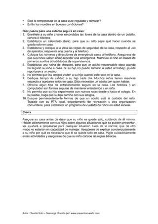 Autor: Claudio Soto – Descarga ofrecida por: www.prevention-world.com
• Está la temperatura de la casa auto-regulada y cómoda?
• Están los muebles en buenas condiciones?
Diez pasos para una estadía segura en casa:
1. Enséñele a su niño a tener escondidas las llaves de la casa dentro de un bolsillo,
cartera ó billetera.
2. Establezca un calendario diario, para que su niño sepa qué hacer cuando se
queda solo en casa.
3. Establezca y coloque a la vista las reglas de seguridad de la casa, respecto al uso
de aparatos, respuesta a la puerta y al teléfono.
4. Coloque los números y direcciones de emergencia cerca al teléfono. Asegúrese de
que sus niños saben cómo reportar una emergencia. Matricule al niño en clases de
primeros auxilios ó habilidades de supervivencia.
5. Establezca una rutina de chequeo, para que un adulto responsable sepa cuando
ha llegado su niño a casa. Si su hijo no puede llamarlo a usted al trabajo, puede
reportarse a un vecino.
6. No permita que los amigos visiten a su hijo cuando esté solo en la casa.
7. Dedique tiempo de calidad a su hijo cada día. Muchos niños tienen reservas
respecto a quedarse solos en casa. Ellos necesitan un adulto con quien hablar.
8. Ofrezca algún tipo de entretenimiento seguro en la casa. Los hobbies ó un
computador son formas seguras de mantener entretenido a un niño.
9. No permita que su hijo experimente con nuevas rutas desde y hacia el colegio. En
lo posible, haga que su hijo camine con sus amigos.
10. Busque permanentemente formas de que un adulto esté al cuidado del niño.
Trabaje con su PTA local, departamento de recreación u otra organización
comunitaria, para establecer un programa de cuidado de niños en edad escolar.
Cierre
Asegure su casa antes de dejar que su niño se quede solo, cuidando de él mismo.
Hablar abiertamente con sus hijos sobre algunas situaciones que se pueden presentar,
les ayudará a prepararse para cualquier situación fuera de lo normal, que de otro
modo no estarían en capacidad de manejar. Asegúrese de explicar concienzudamente
a su niño por qué es necesario que él se quede solo en casa. Vigile cuidadosamente
estas actividades y asegúrese de que su niño conoce las reglas básicas.
 