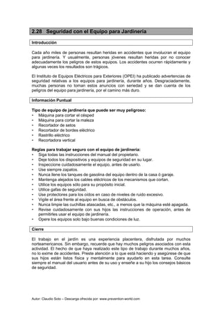 Autor: Claudio Soto – Descarga ofrecida por: www.prevention-world.com
2.28 Seguridad con el Equipo para Jardinería
Introducción
Cada año miles de personas resultan heridas en accidentes que involucran el equipo
para jardinería. Y usualmente, personas jóvenes resultan heridas por no conocer
adecuadamente los peligros de estos equipos. Los accidentes ocurren rápidamente y
algunas veces los resultados son trágicos.
El Instituto de Equipos Eléctricos para Exteriores (OPEI) ha publicado advertencias de
seguridad relativas a los equipos para jardinería, durante años. Desgraciadamente,
muchas personas no toman estos anuncios con seriedad y se dan cuenta de los
peligros del equipo para jardinería, por el camino más duro.
Información Puntual
Tipo de equipo de jardinería que puede ser muy peligroso:
• Máquina para cortar el césped
• Máquina para cortar la maleza
• Recortador de setos
• Recortador de bordes eléctrico
• Rastrillo eléctrico
• Recortadora vertical
Reglas para trabajar seguro con el equipo de jardinería:
• Siga todas las instrucciones del manual del propietario.
• Deje todos los dispositivos y equipos de seguridad en su lugar.
• Inspeccione cuidadosamente el equipo, antes de usarlo.
• Use siempre zapatos.
• Nunca llene los tanques de gasolina del equipo dentro de la casa ó garaje.
• Mantenga alejados los cables eléctricos de los mecanismos que cortan.
• Utilice los equipos sólo para su propósito inicial.
• Utilice gafas de seguridad.
• Use protectores para los oídos en caso de niveles de ruido excesivo.
• Vigile el área frente al equipo en busca de obstáculos.
• Nunca limpie las cuchillas atascadas, etc., a menos que la máquina esté apagada.
• Revise cuidadosamente con sus hijos las instrucciones de operación, antes de
permitirles usar el equipo de jardinería.
• Opere los equipos solo bajo buenas condiciones de luz.
Cierre
El trabajo en el jardín es una experiencia placentera, disfrutada por muchos
norteamericanos. Sin embargo, recuerde que hay muchos peligros asociados con esta
actividad. El hecho de que haya realizado este tipo de trabajo durante muchos años,
no lo exime de accidentes. Preste atención a lo que está haciendo y asegúrese de que
sus hijos están listos física y mentalmente para ayudarlo en esta tarea. Consulte
siempre el manual del usuario antes de su uso y enseñe a su hijo los consejos básicos
de seguridad.
 
