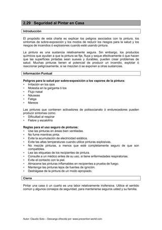 Autor: Claudio Soto – Descarga ofrecida por: www.prevention-world.com
2.29 Seguridad al Pintar en Casa
Introducción
El propósito de esta charla es explicar los peligros asociados con la pintura, los
síntomas de sobre-exposición y los modos de reducir los riesgos para la salud y los
riesgos de incendios ó explosiones cuando esté usando pintura.
La pintura es una sustancia relativamente segura. Sin embargo, los productos
químicos que ayudan a que la pintura se fije, fluya y seque efectivamente ó que hacen
que las superficies pintadas sean suaves y durables, pueden crear problemas de
salud. Muchas pinturas tienen el potencial de producir un incendio, explotar ó
reaccionar peligrosamente, si se mezclan ó se exponen a otras sustancias.
Información Puntual
Peligros para la salud por sobre-exposición a los vapores de la pintura:
• Irritación en los ojos
• Molestia en la garganta ó tos
• Flujo nasal
• Náuseas
• Fatiga
• Mareos
Las pinturas que contienen activadores de poliisocianato ó endurecedores pueden
producir síntomas como:
• Dificultad al respirar
• Fiebre y escalofrío
Reglas para el uso seguro de pinturas:
• Use las pinturas en áreas bien ventiladas.
• No fume mientras pinta.
• Evite la acumulación de electricidad estática.
• Evite las altas temperaturas cuando utilice pinturas explosivas.
• No mezcle pinturas, a menos que esté completamente seguro de que son
compatibles.
• Lea las etiquetas de los recipientes de pintura.
• Consulte a un médico antes de su uso, si tiene enfermedades respiratorias.
• Evite el contacto con la piel.
• Almacene las pinturas inflamables en recipientes a prueba de fuego.
• Mantenga las pinturas lejos de fuentes de ignición.
• Deshágase de la pintura de un modo apropiado.
Cierre
Pintar una casa ó un cuarto es una labor relativamente inofensiva. Utilice el sentido
común y algunos consejos de seguridad, para mantenerse seguros usted y su familia.
 