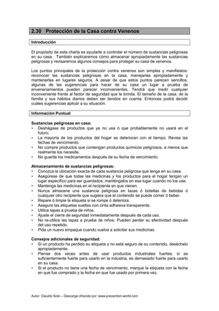 Autor: Claudio Soto – Descarga ofrecida por: www.prevention-world.com
2.30 Protección de la Casa contra Venenos
Introducción
El propósito de esta charla es ayudarle a controlar el número de sustancias peligrosas
en su casa. También explicaremos cómo almacenar apropiadamente las sustancias
peligrosas y revisaremos algunos consejos para proteger su casa de venenos.
Los puntos principales de la protección contra venenos son simples y manifiestos:
reconocer las sustancias peligrosas en la casa, manejarlas apropiadamente y
mantenerlas en lugares seguros. A pesar de que estos puntos parecen sencillos,
algunas de las sugerencias para hacer de su casa un lugar a prueba de
envenenamientos pueden parecer inconvenientes. Tendrá que medir cualquier
inconveniente frente al factor de seguridad que le brinda. El tamaño de la casa, de la
familia y sus hábitos diarios deben ser tenidos en cuenta. Entonces podrá decidir
cuáles sugerencias aplicar a su situación.
Información Puntual
Sustancias peligrosas en casa:
• Deshágase de productos que ya no usa ó que probablemente no usará en el
futuro.
• La mayoría de los productos del hogar se deterioran con el tiempo. Revise las
fechas de vencimiento.
• No compre productos que contengan productos químicos peligrosos, a menos que
realmente los necesite.
• No guarde los medicamentos después de su fecha de vencimiento.
Almacenamiento de sustancias peligrosas:
• Conozca la ubicación exacta de cada sustancia peligrosa que tenga en su casa.
• Asegúrese de que todas las medicinas y los productos para el hogar tengan un
lugar específico para ser guardados; manténgalos en ese lugar cuando no los use.
• Mantenga las medicinas en el recipiente en que vienen.
• Nunca almacene una sustancia peligrosa en tazas ó botellas de bebidas ó
cualquier otro recipiente que sugiera que el contenido se puede comer ó beber.
• Repare ó limpie la etiqueta si se rompe ó deteriora.
• Asegure las etiquetas sueltas con cinta adhesiva transparente.
• Utilice tapas a prueba de niños.
• Ajuste el cierre de seguridad inmediatamente después de cada uso.
• No re-utilice las tapas a prueba de niños. Pueden perder su efectividad después
del uso repetido.
• Pida un nuevo empaque cuando vuelva a solicitar sus medicinas.
Consejos adicionales de seguridad.
• Si un producto ha perdido su etiqueta y no está seguro de su contenido, deséchelo
apropiadamente.
• Piense dos veces antes de usar productos industriales fuertes; si es
suficientemente fuerte para usarlo en la industria, es demasiado fuerte para usarlo
en su casa.
• Si el producto no tiene una fecha de vencimiento, marque la etiqueta con la fecha
en que fue comprado y la fecha en que fue usado por primera vez.
 