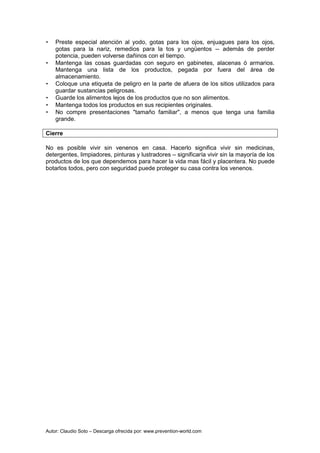 Autor: Claudio Soto – Descarga ofrecida por: www.prevention-world.com
• Preste especial atención al yodo, gotas para los ojos, enjuagues para los ojos,
gotas para la nariz, remedios para la tos y ungüentos -- además de perder
potencia, pueden volverse dañinos con el tiempo.
• Mantenga las cosas guardadas con seguro en gabinetes, alacenas ó armarios.
Mantenga una lista de los productos, pegada por fuera del área de
almacenamiento.
• Coloque una etiqueta de peligro en la parte de afuera de los sitios utilizados para
guardar sustancias peligrosas.
• Guarde los alimentos lejos de los productos que no son alimentos.
• Mantenga todos los productos en sus recipientes originales.
• No compre presentaciones "tamaño familiar", a menos que tenga una familia
grande.
Cierre
No es posible vivir sin venenos en casa. Hacerlo significa vivir sin medicinas,
detergentes, limpiadores, pinturas y lustradores – significaría vivir sin la mayoría de los
productos de los que dependemos para hacer la vida mas fácil y placentera. No puede
botarlos todos, pero con seguridad puede proteger su casa contra los venenos.
 