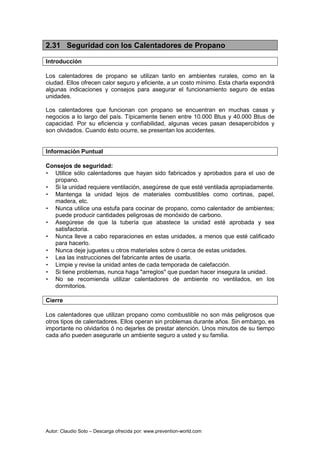Autor: Claudio Soto – Descarga ofrecida por: www.prevention-world.com
2.31 Seguridad con los Calentadores de Propano
Introducción
Los calentadores de propano se utilizan tanto en ambientes rurales, como en la
ciudad. Ellos ofrecen calor seguro y eficiente, a un costo mínimo. Esta charla expondrá
algunas indicaciones y consejos para asegurar el funcionamiento seguro de estas
unidades.
Los calentadores que funcionan con propano se encuentran en muchas casas y
negocios a lo largo del país. Típicamente tienen entre 10.000 Btus y 40.000 Btus de
capacidad. Por su eficiencia y confiabilidad, algunas veces pasan desapercibidos y
son olvidados. Cuando ésto ocurre, se presentan los accidentes.
Información Puntual
Consejos de seguridad:
• Utilice sólo calentadores que hayan sido fabricados y aprobados para el uso de
propano.
• Si la unidad requiere ventilación, asegúrese de que esté ventilada apropiadamente.
• Mantenga la unidad lejos de materiales combustibles como cortinas, papel,
madera, etc.
• Nunca utilice una estufa para cocinar de propano, como calentador de ambientes;
puede producir cantidades peligrosas de monóxido de carbono.
• Asegúrese de que la tubería que abastece la unidad esté aprobada y sea
satisfactoria.
• Nunca lleve a cabo reparaciones en estas unidades, a menos que esté calificado
para hacerlo.
• Nunca deje juguetes u otros materiales sobre ó cerca de estas unidades.
• Lea las instrucciones del fabricante antes de usarla.
• Limpie y revise la unidad antes de cada temporada de calefacción.
• Si tiene problemas, nunca haga "arreglos" que puedan hacer insegura la unidad.
• No se recomienda utilizar calentadores de ambiente no ventilados, en los
dormitorios.
Cierre
Los calentadores que utilizan propano como combustible no son más peligrosos que
otros tipos de calentadores. Ellos operan sin problemas durante años. Sin embargo, es
importante no olvidarlos ó no dejarles de prestar atención. Unos minutos de su tiempo
cada año pueden asegurarle un ambiente seguro a usted y su familia.
 