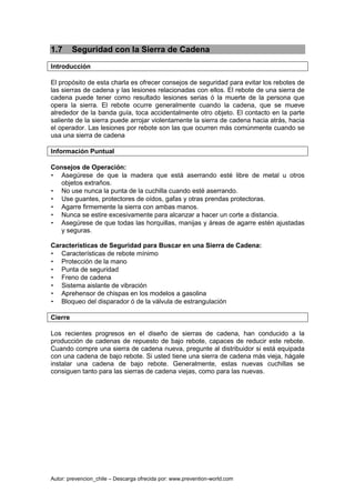 Autor: prevencion_chile – Descarga ofrecida por: www.prevention-world.com
1.7 Seguridad con la Sierra de Cadena
Introducción
El propósito de esta charla es ofrecer consejos de seguridad para evitar los rebotes de
las sierras de cadena y las lesiones relacionadas con ellos. El rebote de una sierra de
cadena puede tener como resultado lesiones serias ó la muerte de la persona que
opera la sierra. El rebote ocurre generalmente cuando la cadena, que se mueve
alrededor de la banda guía, toca accidentalmente otro objeto. El contacto en la parte
saliente de la sierra puede arrojar violentamente la sierra de cadena hacia atrás, hacia
el operador. Las lesiones por rebote son las que ocurren más comúnmente cuando se
usa una sierra de cadena
Información Puntual
Consejos de Operación:
• Asegúrese de que la madera que está aserrando esté libre de metal u otros
objetos extraños.
• No use nunca la punta de la cuchilla cuando esté aserrando.
• Use guantes, protectores de oídos, gafas y otras prendas protectoras.
• Agarre firmemente la sierra con ambas manos.
• Nunca se estire excesivamente para alcanzar a hacer un corte a distancia.
• Asegúrese de que todas las horquillas, manijas y áreas de agarre estén ajustadas
y seguras.
Características de Seguridad para Buscar en una Sierra de Cadena:
• Características de rebote mínimo
• Protección de la mano
• Punta de seguridad
• Freno de cadena
• Sistema aislante de vibración
• Aprehensor de chispas en los modelos a gasolina
• Bloqueo del disparador ó de la válvula de estrangulación
Cierre
Los recientes progresos en el diseño de sierras de cadena, han conducido a la
producción de cadenas de repuesto de bajo rebote, capaces de reducir este rebote.
Cuando compre una sierra de cadena nueva, pregunte al distribuidor si está equipada
con una cadena de bajo rebote. Si usted tiene una sierra de cadena más vieja, hágale
instalar una cadena de bajo rebote. Generalmente, estas nuevas cuchillas se
consiguen tanto para las sierras de cadena viejas, como para las nuevas.
 