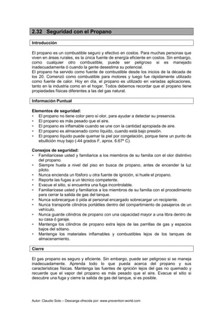 Autor: Claudio Soto – Descarga ofrecida por: www.prevention-world.com
2.32 Seguridad con el Propano
Introducción
El propano es un combustible seguro y efectivo en costos. Para muchas personas que
viven en áreas rurales, es la única fuente de energía eficiente en costos. Sin embargo,
como cualquier otro combustible, puede ser peligroso si es manejado
inadecuadamente ó cuando la gente desestima su potencial.
El propano ha servido como fuente de combustible desde los inicios de la década de
los 20. Comenzó como combustible para motores y luego fue rápidamente utilizado
como fuente de calor. Hoy en día, el propano es utilizado en variadas aplicaciones,
tanto en la industria como en el hogar. Todos debemos recordar que el propano tiene
propiedades físicas diferentes a las del gas natural.
Información Puntual
Elementos de seguridad:
• El propano no tiene color pero sí olor, para ayudar a detectar su presencia.
• El propano es más pesado que el aire.
• El propano es inflamable cuando se une con la cantidad apropiada de aire.
• El propano es almacenado como líquido, cuando está bajo presión.
• El propano líquido puede quemar la piel por congelación, porque tiene un punto de
ebullición muy bajo (-44 grados F, aprox. 6.67º C).
Consejos de seguridad:
• Familiarícese usted y familiarice a los miembros de su familia con el olor distintivo
del propano.
• Siempre huela a nivel del piso en busca de propano, antes de encender la luz
piloto.
• Nunca encienda un fósforo u otra fuente de ignición, si huele el propano.
• Reporte las fugas a un técnico competente.
• Evacue el sitio, si encuentra una fuga incontrolable.
• Familiarícese usted y familiarice a los miembros de su familia con el procedimiento
para cerrar la salida de gas del tanque.
• Nunca sobrecargue ó pida al personal encargado sobrecargar un recipiente.
• Nunca transporte cilindros portátiles dentro del compartimiento de pasajeros de un
vehículo.
• Nunca guarde cilindros de propano con una capacidad mayor a una libra dentro de
su casa ó garaje.
• Mantenga los cilindros de propano extra lejos de las parrillas de gas y espacios
bajos del sótano.
• Mantenga los materiales inflamables y combustibles lejos de los tanques de
almacenamiento.
Cierre
El gas propano es seguro y eficiente. Sin embargo, puede ser peligroso si se maneja
inadecuadamente. Aprenda todo lo que pueda acerca del propano y sus
características físicas. Mantenga las fuentes de ignición lejos del gas no quemado y
recuerde que el vapor del propano es más pesado que el aire. Evacue el sitio si
descubre una fuga y cierre la salida de gas del tanque, si es posible.
 