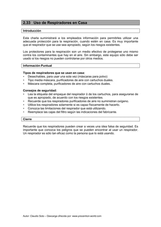 Autor: Claudio Soto – Descarga ofrecida por: www.prevention-world.com
2.33 Uso de Respiradores en Casa
Introducción
Esta charla suministrará a los empleados información para permitirles utilizar una
adecuada protección para la respiración, cuando estén en casa. Es muy importante
que el respirador que se use sea apropiado, según los riesgos existentes.
Los protectores para la respiración son un medio efectivo de protegerse uno mismo
contra los contaminantes que hay en el aire. Sin embargo, este equipo sólo debe ser
usado si los riesgos no pueden controlarse por otros medios.
Información Puntual
Tipos de respiradores que se usan en casa:
• Desechables, para usar una sola vez (máscaras para polvo)
• Tipo media máscara, purificadores de aire con cartuchos duales.
• Máscara completa, purificadores de aire con cartuchos duales.
Consejos de seguridad:
• Lea la etiqueta del empaque del respirador ó de los cartuchos, para asegurarse de
que es apropiado, de acuerdo con los riesgos existentes.
• Recuerde que los respiradores purificadores de aire no suministran oxígeno.
• Utilice los respiradores solamente si es capaz físicamente de hacerlo.
• Conozca las limitaciones del respirador que está utilizando.
• Reemplace las cajas del filtro según las indicaciones del fabricante.
Cierre
Recuerde que los respiradores pueden crear a veces una idea falsa de seguridad. Es
importante que conozca los peligros que se pueden encontrar al usar un respirador.
Un respirador es sólo tan eficaz como la persona que lo está usando.
 