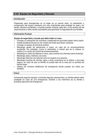 Autor: Claudio Soto – Descarga ofrecida por: www.prevention-world.com
2.34 Equipo de Seguridad y Rescate
Introducción
Prepararse para emergencias en el hogar es un asunto serio. La planeación y
consecución del equipo necesario son muy importantes para proteger su casa y su
familia. Muchos accidentes y muertes podrían evitarse cada año, si los dueños de las
casas llevaran a cabo ciertas actividades para garantizar la seguridad de sus familias.
Información Puntual
Equipo de seguridad y rescate que debe haber en casa:
• Consiga un extinguidor de incendios y asegúrese de que todos sepan cómo usarlo.
• Instale escaleras de lazo en los cuartos de arriba que tienen ventanas.
• Consiga un equipo de primeros auxilios.
• Mantenga jarabe de ipecacuana a mano, en caso de un envenenamiento
accidental. Sin embargo, nunca lo administre, a menos que se lo indique un
médico ó un centro de control de envenenamientos.
• Mantenga un radio de baterías a mano, para conocer los informes sobre el tiempo.
• Mantenga velas y fósforos a la mano.
• Mantenga linternas con baterías extra en lugares a su alcance.
• Mantenga raciones de comida, agua y otros suministros en el sótano u otra área
segura, en caso de que su familia no pueda salir de la casa por un período de
tiempo largo.
• Ubique los números telefónicos de emergencia donde puedan ser vistos con
facilidad.
Cierre
Comprando algunos equipos y tomando algunas precauciones, su familia estará mejor
protegida en caso de una emergencia. Entrene a los miembros de su familia y
practique ejercicios de emergencia.
 