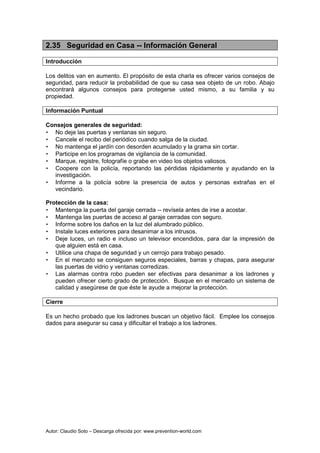 Autor: Claudio Soto – Descarga ofrecida por: www.prevention-world.com
2.35 Seguridad en Casa -- Información General
Introducción
Los delitos van en aumento. El propósito de esta charla es ofrecer varios consejos de
seguridad, para reducir la probabilidad de que su casa sea objeto de un robo. Abajo
encontrará algunos consejos para protegerse usted mismo, a su familia y su
propiedad.
Información Puntual
Consejos generales de seguridad:
• No deje las puertas y ventanas sin seguro.
• Cancele el recibo del periódico cuando salga de la ciudad.
• No mantenga el jardín con desorden acumulado y la grama sin cortar.
• Participe en los programas de vigilancia de la comunidad.
• Marque, registre, fotografíe o grabe en video los objetos valiosos.
• Coopere con la policía, reportando las pérdidas rápidamente y ayudando en la
investigación.
• Informe a la policía sobre la presencia de autos y personas extrañas en el
vecindario.
Protección de la casa:
• Mantenga la puerta del garaje cerrada -- revísela antes de irse a acostar.
• Mantenga las puertas de acceso al garaje cerradas con seguro.
• Informe sobre los daños en la luz del alumbrado público.
• Instale luces exteriores para desanimar a los intrusos.
• Deje luces, un radio e incluso un televisor encendidos, para dar la impresión de
que alguien está en casa.
• Utilice una chapa de seguridad y un cerrojo para trabajo pesado.
• En el mercado se consiguen seguros especiales, barras y chapas, para asegurar
las puertas de vidrio y ventanas corredizas.
• Las alarmas contra robo pueden ser efectivas para desanimar a los ladrones y
pueden ofrecer cierto grado de protección. Busque en el mercado un sistema de
calidad y asegúrese de que éste le ayude a mejorar la protección.
Cierre
Es un hecho probado que los ladrones buscan un objetivo fácil. Emplee los consejos
dados para asegurar su casa y dificultar el trabajo a los ladrones.
 