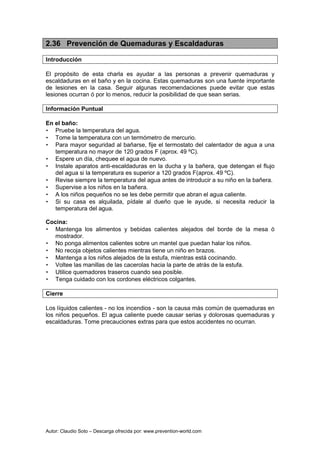 Autor: Claudio Soto – Descarga ofrecida por: www.prevention-world.com
2.36 Prevención de Quemaduras y Escaldaduras
Introducción
El propósito de esta charla es ayudar a las personas a prevenir quemaduras y
escaldaduras en el baño y en la cocina. Estas quemaduras son una fuente importante
de lesiones en la casa. Seguir algunas recomendaciones puede evitar que estas
lesiones ocurran ó por lo menos, reducir la posibilidad de que sean serias.
Información Puntual
En el baño:
• Pruebe la temperatura del agua.
• Tome la temperatura con un termómetro de mercurio.
• Para mayor seguridad al bañarse, fije el termostato del calentador de agua a una
temperatura no mayor de 120 grados F (aprox. 49 ºC).
• Espere un día, chequee el agua de nuevo.
• Instale aparatos anti-escaldaduras en la ducha y la bañera, que detengan el flujo
del agua si la temperatura es superior a 120 grados F(aprox. 49 ºC).
• Revise siempre la temperatura del agua antes de introducir a su niño en la bañera.
• Supervise a los niños en la bañera.
• A los niños pequeños no se les debe permitir que abran el agua caliente.
• Si su casa es alquilada, pídale al dueño que le ayude, si necesita reducir la
temperatura del agua.
Cocina:
• Mantenga los alimentos y bebidas calientes alejados del borde de la mesa ó
mostrador.
• No ponga alimentos calientes sobre un mantel que puedan halar los niños.
• No recoja objetos calientes mientras tiene un niño en brazos.
• Mantenga a los niños alejados de la estufa, mientras está cocinando.
• Voltee las manillas de las cacerolas hacia la parte de atrás de la estufa.
• Utilice quemadores traseros cuando sea posible.
• Tenga cuidado con los cordones eléctricos colgantes.
Cierre
Los líquidos calientes - no los incendios - son la causa más común de quemaduras en
los niños pequeños. El agua caliente puede causar serias y dolorosas quemaduras y
escaldaduras. Tome precauciones extras para que estos accidentes no ocurran.
 