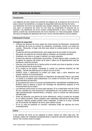 Autor: Claudio Soto – Descarga ofrecida por: www.prevention-world.com
2.37 Detectores de Humo
Introducción
Los objetivos de esta charla son entender los peligros de la presencia de humo en la
casa y discutir los beneficios y consejos de seguridad sobre las alarmas de humo.
Los detectores de humo son aparatos que pueden detectar la presencia de humo en
una casa. La presencia de humo en una casa es usualmente el producto de un
incendio. Los detectores de humo revisan constantemente el aire y hacen sonar la
alarma cuando las concentraciones de humo alcanzan un nivel preocupante. Existen
dos tipos principales de detectores de humo: los de corriente alterna y los de batería.
Información Puntual
Consejos de seguridad:
• Coloque las alarmas de humo según las instrucciones del fabricante. Usualmente
las alarmas de humo se colocan en escaleras, corredores, cocina y en todos los
cuartos. Recuerde, el lugar más fácil para ubicar la unidad puede no ser el más
apropiado!
• Pruebe las alarmas periódicamente, para asegurarse de que estén funcionando.
• Recuerde, las alarmas de corriente alterna necesitan ser probadas también!
• Enséñele a los niños a no jugar ó interferir con estos aparatos.
• Compre las alarmas a fabricantes reconocidos. Si tiene alguna duda, consulte con
el agente de seguros del dueño de la casa ó hable con el departamento local de
bomberos, antes de comprar.
• Instruya a los miembros de su familia sobre el sonido que hace el aparato y revise
los procedimientos de evacuación.
• Si la unidad es de batería, mantenga la unidad con baterías alcalinas de alta
calidad. Cambie las baterías por lo menos una vez al año.
• NUNCA cubra u obstaculice la unidad con cajas, ropa u otros desechos que
puedan interferir su funcionamiento.
• Muchas alarmas contra humo tienen un dispositivo de seguridad interno, que emite
un sonido si la batería esta acabándose ó la unidad no funciona bien. No ignore
estos llamados de atención!
• Si una alarma de humo no funciona apropiadamente, reemplácela inmediatamente.
NUNCA retire la batería ó ignore los mensajes de advertencia respecto al mal
funcionamiento de la unidad.
• Las alarmas contra humo no duran para siempre. Si su unidad tiene más de 5 años
de uso, revísela con más frecuencia ó reemplácela por una unidad nueva. Lleve a
cabo periódicamente mantenimiento y limpieza, como lo indican las instrucciones
del fabricante.
• Antes de desechar una alarma de humo defectuosa, revise si puede ser arrojada
en un relleno sanitario. Estas unidades usan materiales radioactivos de bajo grado
y algunos rellenos pueden prohibir estos materiales. Si éste es el caso, consulte
con el proveedor del detector de humo, para obtener ayuda.
• Si en su casa se presenta un incendio, reemplace todas las alarmas de humo
inmediatamente
Cierre
A las alarmas de humo se les adjudica el salvar cientos de vidas cada año. Sin
embargo, deben ser instaladas apropiadamente y requieren atención periódica! No las
ignore, hay muchas cosas en juego!
 