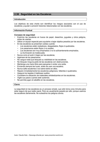 Autor: Claudio Soto – Descarga ofrecida por: www.prevention-world.com
2.38 Seguridad en las Escaleras
Introducción
Los objetivos de esta charla son identificar los riesgos asociados con el uso de
escaleras y ayudar a prevenir lesiones relacionadas con las escaleras.
Información Puntual
Consejos de seguridad:
• Examine las escaleras en busca de papel, desechos, juguetes y otros peligros,
antes de usarlas.
• Utilice un equipo especial para ayudarle a bajar objetos pesados por las escaleras.
• En las escaleras se presentan caídas cuando:
• Los escalones están resbalosos, desgastados, flojos ó quebrados.
• Los pasamanos están flojos ó no existen.
• Los escalones son muy empinados ó no lo suficientemente empinados.
• La iluminación es inadecuada.
• Nunca corra al subir ó bajar por las escaleras.
• Agárrese de los pasamanos.
• No cargue nada que bloquee su visibilidad en las escaleras.
• No bloquee ninguna parte de las escaleras con obstrucciones.
• Mantenga una mano libre para apoyarse ó evitar una caída.
• Encienda siempre las luces, antes de usar una escalera.
• Nunca salte escalones ó se sobre-estire en ellos.
• Repare inmediatamente los escalones peligrosos, faltantes ó quebrados.
• Asegure los tapetes ó baldosas sueltos.
• Considere la utilización de materiales antideslizantes en los escalones.
• Vigile sus pasos cuando esté subiendo.
• No permita jugar al caballito en las escaleras.
Cierre
La seguridad en las escaleras es un proceso simple, que sólo toma unos minutos para
estar seguro de que nadie caerá. Pero es usualmente pasado por alto, porque usamos
las escaleras diariamente. No subestime los peligros obvios.
 