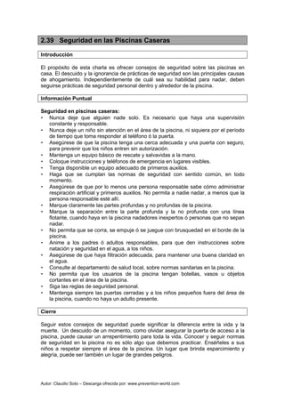 Autor: Claudio Soto – Descarga ofrecida por: www.prevention-world.com
2.39 Seguridad en las Piscinas Caseras
Introducción
El propósito de esta charla es ofrecer consejos de seguridad sobre las piscinas en
casa. El descuido y la ignorancia de prácticas de seguridad son las principales causas
de ahogamiento. Independientemente de cuál sea su habilidad para nadar, deben
seguirse prácticas de seguridad personal dentro y alrededor de la piscina.
Información Puntual
Seguridad en piscinas caseras:
• Nunca deje que alguien nade solo. Es necesario que haya una supervisión
constante y responsable.
• Nunca deje un niño sin atención en el área de la piscina, ni siquiera por el período
de tiempo que toma responder al teléfono ó la puerta.
• Asegúrese de que la piscina tenga una cerca adecuada y una puerta con seguro,
para prevenir que los niños entren sin autorización.
• Mantenga un equipo básico de rescate y salvavidas a la mano.
• Coloque instrucciones y teléfonos de emergencia en lugares visibles.
• Tenga disponible un equipo adecuado de primeros auxilios.
• Haga que se cumplan las normas de seguridad con sentido común, en todo
momento.
• Asegúrese de que por lo menos una persona responsable sabe cómo administrar
respiración artificial y primeros auxilios. No permita a nadie nadar, a menos que la
persona responsable esté allí.
• Marque claramente las partes profundas y no profundas de la piscina.
• Marque la separación entre la parte profunda y la no profunda con una línea
flotante, cuando haya en la piscina nadadores inexpertos ó personas que no sepan
nadar.
• No permita que se corra, se empuje ó se juegue con brusquedad en el borde de la
piscina.
• Anime a los padres ó adultos responsables, para que den instrucciones sobre
natación y seguridad en el agua, a los niños.
• Asegúrese de que haya filtración adecuada, para mantener una buena claridad en
el agua.
• Consulte al departamento de salud local, sobre normas sanitarias en la piscina.
• No permita que los usuarios de la piscina tengan botellas, vasos u objetos
cortantes en el área de la piscina.
• Siga las reglas de seguridad personal.
• Mantenga siempre las puertas cerradas y a los niños pequeños fuera del área de
la piscina, cuando no haya un adulto presente.
Cierre
Seguir estos consejos de seguridad puede significar la diferencia entre la vida y la
muerte. Un descuido de un momento, como olvidar asegurar la puerta de acceso a la
piscina, puede causar un arrepentimiento para toda la vida. Conocer y seguir normas
de seguridad en la piscina no es sólo algo que debemos practicar. Enséñeles a sus
niños a respetar siempre el área de la piscina. Un lugar que brinda esparcimiento y
alegría, puede ser también un lugar de grandes peligros.
 