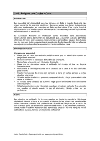 Autor: Claudio Soto – Descarga ofrecida por: www.prevention-world.com
2.40 Peligros con Cables - Casa
Introducción
Los incendios por electricidad son muy comunes en todo el mundo. Cada día hay
mayor demanda de aparatos eléctricos y las casas viejas, que tienen instalaciones
eléctricas inadecuadas, se incendian por fallas en los cables. Esta charla discutirá
algunos temas que pueden ayudar a hacer que su casa esté segura contra problemas
relacionados con la electricidad.
La Asociación Nacional de Protección contra Incendios tiene estadísticas
sorprendentes acerca del número de estructuras que se queman cada año por fallas
eléctricas. Circuitos sobrecargados, reparaciones no aprobadas y equipos defectuosos
son los mayores factores causantes de accidentes. En la siguiente lista hay algunos
consejos importantes sobre la seguridad con la electricidad en casa.
Información Puntual
Consejos de seguridad:
• Haga que su casa sea revisada periódicamente por un electricista experto en
peligros con alambres.
• Nunca incremente la capacidad de fusibles de un circuito.
• Nunca haga un puente a un interruptor de circuito.
• Haga que un electricista revise el cableado del circuito, si éste se dispara
frecuentemente.
• Nunca lleve a cabo reparaciones en el cableado de la casa, si no está calificado
para hacerlo.
• Instale interruptores de circuito con conexión a tierra en baños, garajes y en los
circuitos exteriores.
• Si huele a aislante eléctrico quemado, apague el circuito y haga que un electricista
revise el problema.
• Si su casa tiene cableado de aluminio, haga que un electricista revise el sistema
inmediatamente.
• Si las luces disminuyen de intensidad cuando un circuito en particular ó un utensilio
son usados, el circuito puede no ser el adecuado; hágalo revisar por un
profesional.
Cierre
Los circuitos de cableado de la casa pueden ser bastante complejos. Mantenga
vigilado el sistema y llame a un experto, si alguna de las situaciones mencionadas
anteriormente se presenta. Los problemas de cableado se complican por el hecho de
que la mayor parte del sistema de cableado está oculto. Si se presentan problemas,
usted puede no saberlo hasta que sea demasiado tarde! Si no está tranquilo con el
cableado de su casa, llame a un electricista profesional!
 