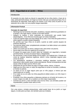 Autor: Claudio Soto – Descarga ofrecida por: www.prevention-world.com
2.41 Seguridad en el Jardín -- Niños
Introducción
El propósito de esta charla es discutir la seguridad de los niños dentro y fuera de la
casa, particularmente afuera. Un hogar es mucho más que una estructura física. Es un
sentimiento de seguridad. Esté seguro de mostrar a sus niños cómo el jardín es una
extensión de su casa, con sus propios riesgos especiales.
Información Puntual
Consejos de seguridad:
• Mantenga las herramientas del jardín, escaleras y equipos eléctricos guardados en
el garaje u otro lugar seguro, cuando no los esté usando.
• Asegure la madera y otros materiales de construcción que pueda haber
desperdigados. A los niños les encanta jugar con estos materiales.
• Cubra los lugares bajos que haya debajo de su casa. A los niños les gusta entrar a
estos lugares y pueden quedar atrapados.
• No permita que haya niños en el jardín, cuando se estén usando equipos de
jardinería eléctricos.
• Las piscinas deben estar completamente cercadas ó se debe colocar una cubierta
protectora sobre ellas.
• Utilice una puerta que se cierre y asegure sola, para entrar a la piscina.
• Nunca deje a los niños sin vigilancia en la piscina.
• El equipo de juegos para el jardín debe ser instalado con seguridad y revisado
periódicamente, en busca de piezas flojas y desgastadas.
• No pavimente ó cubra el área debajo de los juegos, con material duro. Cúbrala con
viruta de madera, desechos orgánicos, arena u otros materiales seguros para
zonas de recreo.
• Los deslizaderos, escaleras y columpios metálicos absorben mucho calor;
exponerse a ellos puede causar serias quemaduras. Revise la temperatura de este
equipo antes de dejar que los niños lo usen.
• Asegúrese de que las áreas de juego no tengan vidrios, clavos, ni basura.
• Haga que los niños usen un casco de seguridad al montar en bicicleta y rodilleras,
al montar en patines.
• La acera no es un lugar seguro para que un niño juegue, a menos que sea
supervisado por un adulto.
• Si un balón se va a la calle, los niños pequeños le deben avisar a un niño mayor ó
a un adulto.
• Enséñele a los niños pequeños a detenerse siempre en el borde de la acera y no
cruzar ó bajar a la calle, sin un adulto ó un niño mayor responsable.
• Controle los perros y otros animales cerca de los niños. Los animales pueden ser
impredecibles y pueden hacer daño al niño.
Cierre
Con unas pocas y simples precauciones, usted puede hacer de su jardín un lugar
seguro, no sólo para sus hijos, sino también para sus invitados.
 