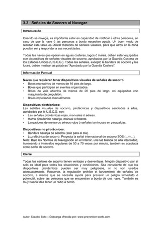 Autor: Claudio Soto – Descarga ofrecida por: www.prevention-world.com
3.3 Señales de Socorro al Navegar
Introducción
Cuando se navega, es importante estar en capacidad de notificar a otras personas, en
caso de que la nave ó las personas a bordo necesiten ayuda. Un buen modo de
realizar esta tarea es utilizar métodos de señales visuales, para que otros en la zona
puedan ver y responder a sus necesidades.
Todas las naves que operan en aguas costeras, lagos ó mares, deben estar equipadas
con dispositivos de señales visuales de socorro, aprobados por la Guardia Costera de
los Estados Unidos (U.S.C.G.). Todas las señales, excepto la bandera de socorro y las
luces, deben mostrar las palabras "Aprobado por la Guardia Costera".
Información Puntual
Naves que requieren tener dispositivos visuales de señales de socorro:
• Botes recreativos de menos de 16 pies de largo.
• Botes que participan en eventos organizados.
• Botes de vela abiertos de menos de 26 pies de largo, no equipados con
maquinaria de propulsión.
• Botes impulsados manualmente.
Dispositivos pirotécnicos:
Las señales visuales de socorro, pirotécnicas y dispositivos asociados a ellas,
aprobados por la U.S.C.G. son:
• Las señales pirotécnicas rojas, manuales ó aéreas.
• Humo pirotécnico naranja, manual o flotante.
• Lanzadores de meteoros aéreos rojos ó señales luminosas en paracaídas.
Dispositivos no pirotécnicos:
• Bandera naranja de socorro (sólo para el día).
• Luz eléctrica de socorro. Proyecta la señal internacional de socorro SOS (...---...).
Nota: Bajo las Normas de Navegación en el Interior, una luz blanca de alta intensidad,
iluminando a intervalos regulares de 50 a 70 veces por minuto, también es aceptada
como señal de socorro.
Cierre
Todas las señales de socorro tienen ventajas y desventajas. Ningún dispositivo por sí
solo es ideal para todas las situaciones y condiciones. Sea consciente de que los
dispositivos pirotécnicos pueden ser muy peligrosos, si no son usados
adecuadamente. Recuerde, la regulación prohíbe el lanzamiento de señales de
socorro, a menos que se necesite ayuda para prevenir un peligro inmediato ó
potencial, sobre las personas que se encuentran a bordo de una nave. También es
muy buena idea tener un radio a bordo.
 