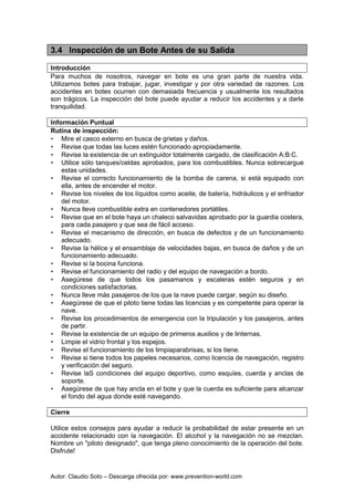 Autor: Claudio Soto – Descarga ofrecida por: www.prevention-world.com
3.4 Inspección de un Bote Antes de su Salida
Introducción
Para muchos de nosotros, navegar en bote es una gran parte de nuestra vida.
Utilizamos botes para trabajar, jugar, investigar y por otra variedad de razones. Los
accidentes en botes ocurren con demasiada frecuencia y usualmente los resultados
son trágicos. La inspección del bote puede ayudar a reducir los accidentes y a darle
tranquilidad.
Información Puntual
Rutina de inspección:
• Mire el casco externo en busca de grietas y daños.
• Revise que todas las luces estén funcionado apropiadamente.
• Revise la existencia de un extinguidor totalmente cargado, de clasificación A:B:C.
• Utilice sólo tanques/celdas aprobados, para los combustibles. Nunca sobrecargue
estas unidades.
• Revise el correcto funcionamiento de la bomba de carena, si está equipado con
ella, antes de encender el motor.
• Revise los niveles de los líquidos como aceite, de batería, hidráulicos y el enfriador
del motor.
• Nunca lleve combustible extra en contenedores portátiles.
• Revise que en el bote haya un chaleco salvavidas aprobado por la guardia costera,
para cada pasajero y que sea de fácil acceso.
• Revise el mecanismo de dirección, en busca de defectos y de un funcionamiento
adecuado.
• Revise la hélice y el ensamblaje de velocidades bajas, en busca de daños y de un
funcionamiento adecuado.
• Revise si la bocina funciona.
• Revise el funcionamiento del radio y del equipo de navegación a bordo.
• Asegúrese de que todos los pasamanos y escaleras estén seguros y en
condiciones satisfactorias.
• Nunca lleve más pasajeros de los que la nave puede cargar, según su diseño.
• Asegúrese de que el piloto tiene todas las licencias y es competente para operar la
nave.
• Revise los procedimientos de emergencia con la tripulación y los pasajeros, antes
de partir.
• Revise la existencia de un equipo de primeros auxilios y de linternas.
• Limpie el vidrio frontal y los espejos.
• Revise el funcionamiento de los limpiaparabrisas, si los tiene.
• Revise si tiene todos los papeles necesarios, como licencia de navegación, registro
y verificación del seguro.
• Revise laS condiciones del equipo deportivo, como esquíes, cuerda y anclas de
soporte.
• Asegúrese de que hay ancla en el bote y que la cuerda es suficiente para alcanzar
el fondo del agua donde esté navegando.
Cierre
Utilice estos consejos para ayudar a reducir la probabilidad de estar presente en un
accidente relacionado con la navegación. El alcohol y la navegación no se mezclan.
Nombre un "piloto designado", que tenga pleno conocimiento de la operación del bote.
Disfrute!
 