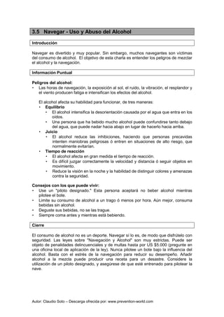 Autor: Claudio Soto – Descarga ofrecida por: www.prevention-world.com
3.5 Navegar - Uso y Abuso del Alcohol
Introducción
Navegar es divertido y muy popular. Sin embargo, muchos navegantes son víctimas
del consumo de alcohol. El objetivo de esta charla es entender los peligros de mezclar
el alcohol y la navegación.
Información Puntual
Peligros del alcohol:
• Las horas de navegación, la exposición al sol, el ruido, la vibración, el resplandor y
el viento producen fatiga e intensifican los efectos del alcohol.
El alcohol afecta su habilidad para funcionar, de tres maneras:
• Equilibrio
• El alcohol intensifica la desorientación causada por el agua que entra en los
oídos.
• Una persona que ha bebido mucho alcohol puede confundirse tanto debajo
del agua, que puede nadar hacia abajo en lugar de hacerlo hacia arriba.
• Juicio
• El alcohol reduce las inhibiciones, haciendo que personas precavidas
intenten maniobras peligrosas ó entren en situaciones de alto riesgo, que
normalmente evitarían.
• Tiempo de reacción
• El alcohol afecta en gran medida el tiempo de reacción.
• Es difícil juzgar correctamente la velocidad y distancia ó seguir objetos en
movimiento.
• Reduce la visión en la noche y la habilidad de distinguir colores y amenazas
contra la seguridad.
Consejos con los que puede vivir:
• Use un "piloto designado." Esta persona aceptará no beber alcohol mientras
pilotee el bote.
• Limite su consumo de alcohol a un trago ó menos por hora. Aún mejor, consuma
bebidas sin alcohol.
• Deguste sus bebidas, no se las trague.
• Siempre coma antes y mientras está bebiendo.
Cierre
El consumo de alcohol no es un deporte. Navegar sí lo es, de modo que disfrútelo con
seguridad. Las leyes sobre "Navegación y Alcohol" son muy estrictas. Puede ser
objeto de penalidades delincuenciales y de multas hasta por US $5.000 (pregunte en
una oficina local de aplicación de la ley). Nunca pilotee un bote bajo la influencia del
alcohol. Basta con el estrés de la navegación para reducir su desempeño. Añadir
alcohol a la mezcla puede producir una receta para un desastre. Considere la
utilización de un piloto designado, y asegúrese de que esté entrenado para pilotear la
nave.
 