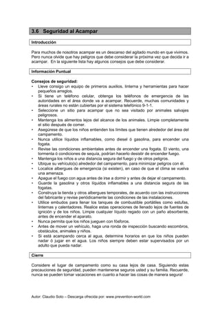 Autor: Claudio Soto – Descarga ofrecida por: www.prevention-world.com
3.6 Seguridad al Acampar
Introducción
Para muchos de nosotros acampar es un descanso del agitado mundo en que vivimos.
Pero nunca olvide que hay peligros que debe considerar la próxima vez que decida ir a
acampar. En la siguiente lista hay algunos consejos que debe considerar.
Información Puntual
Consejos de seguridad:
• Lleve consigo un equipo de primeros auxilios, linterna y herramientas para hacer
pequeños arreglos.
• Si tiene un teléfono celular, obtenga los teléfonos de emergencia de las
autoridades en el área donde va a acampar. Recuerde, muchas comunidades y
áreas rurales no están cubiertas por el sistema telefónico 9-1-1.
• Seleccione un sitio para acampar que no sea visitado por animales salvajes
peligrosos.
• Mantenga los alimentos lejos del alcance de los animales. Limpie completamente
el sitio después de comer.
• Asegúrese de que los niños entienden los límites que tienen alrededor del área del
campamento.
• Nunca utilice líquidos inflamables, como diesel ó gasolina, para encender una
fogata.
• Revise las condiciones ambientales antes de encender una fogata. El viento, una
tormenta ó condiciones de sequía, podrían hacerlo desistir de encender fuego.
• Mantenga los niños a una distancia segura del fuego y de otros peligros.
• Ubique su vehículo(s) alrededor del campamento, para minimizar peligros con él.
• Localice albergues de emergencia (si existen), en caso de que el clima se vuelva
una amenaza.
• Apague el fuego con agua antes de irse a dormir y antes de dejar el campamento.
• Guarde la gasolina y otros líquidos inflamables a una distancia segura de las
fogatas.
• Construya la tienda y otros albergues temporales, de acuerdo con las instrucciones
del fabricante y revise periódicamente las condiciones de las instalaciones.
• Utilice embudos para llenar los tanques de combustible portátiles como estufas,
linternas y calentadores. Realice estas operaciones de llenado lejos de fuentes de
ignición y de los niños. Limpie cualquier líquido regado con un paño absorbente,
antes de encender el aparato.
• Nunca permita que los niños jueguen con fósforos.
• Antes de mover un vehículo, haga una ronda de inspección buscando escombros,
obstáculos, animales y niños.
• Si está acampando cerca al agua, determine horarios en que los niños pueden
nadar ó jugar en el agua. Los niños siempre deben estar supervisados por un
adulto que pueda nadar.
Cierre
Considere el lugar de campamento como su casa lejos de casa. Siguiendo estas
precauciones de seguridad, pueden mantenerse seguros usted y su familia. Recuerde,
nunca se pueden tomar vacaciones en cuanto a hacer las cosas de manera segura!
 