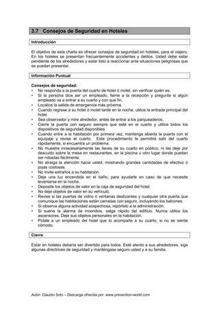 Autor: Claudio Soto – Descarga ofrecida por: www.prevention-world.com
3.7 Consejos de Seguridad en Hoteles
Introducción
El objetivo de esta charla es ofrecer consejos de seguridad en hoteles, para el viajero.
En los hoteles se presentan frecuentemente accidentes y delitos. Usted debe estar
pendiente de los alrededores y estar listo a reaccionar ante situaciones peligrosas que
se puedan presentar.
Información Puntual
Consejos de seguridad:
• No responda a la puerta del cuarto de hotel ó motel, sin verificar quién es.
• Si la persona dice ser un empleado, llame a la recepción y pregunte si algún
empleado va a entrar a su cuarto y con qué fin.
• Localice la salida de emergencia más próxima.
• Cuando regrese a su hotel ó motel tarde en la noche, utilice la entrada principal del
hotel.
• Sea observador y mire alrededor, antes de entrar a los parqueaderos.
• Cierre la puerta con seguro siempre que esté en el cuarto y utilice todos los
dispositivos de seguridad disponibles.
• Cuando entre a la habitación por primera vez, mantenga abierta la puerta con el
equipaje y revise el cuarto. Este procedimiento le permitirá salir del cuarto
rápidamente, si encuentra un problema.
• No muestre innecesariamente las llaves de su cuarto en público, ni las deje por
descuido sobre la mesa en restaurantes, en la piscina u otro lugar donde puedan
ser robadas fácilmente.
• No atraiga la atención hacia usted, mostrando grandes cantidades de efectivo ó
joyas costosas.
• No invite extraños a su habitación.
• Deje una luz encendida en el baño, para ayudarle en caso de que necesite
levantarse en la noche.
• Deposite los objetos de valor en la caja de seguridad del hotel.
• No deje objetos de valor en su vehículo.
• Revise si las puertas de vidrio ó ventanas deslizantes y cualquier otra puerta que
comunique las habitaciones están cerradas con seguro, incluyendo los balcones.
• Si observa alguna actividad sospechosa, repórtelo a la administración.
• Si suena la alarma de incendios, salga rápido del edificio. Nunca utilice los
ascensores. Deje sus objetos personales en la habitación.
• Pídale a un empleado del hotel que lo acompañe a su cuarto, si no se siente
cómodo.
Cierre
Estar en hoteles debería ser divertido para todos. Esté atento a sus alrededores, siga
algunas directrices de seguridad y manténgase seguro usted y a su familia.
 
