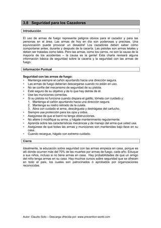 Autor: Claudio Soto – Descarga ofrecida por: www.prevention-world.com
3.8 Seguridad para los Cazadores
Introducción
El uso de armas de fuego representa peligros obvios para el cazador y para las
personas en el área. Las armas de hoy en día son poderosas y precisas. Una
equivocación puede provocar un desastre! Los cazadores deben saber cómo
comportarse antes, durante y después de la cacería. Las pistolas son armas letales y
deben ser tratadas como tales. Pero las armas, como los carros, no son la causa de la
mayoría de los accidentes – la causa es la gente! Esta charla revisará alguna
información básica de seguridad sobre la cacería y la seguridad con las armas de
fuego.
Información Puntual
Seguridad con las armas de fuego:
• Mantenga siempre el cañón apuntando hacia una dirección segura.
• Las armas de fuego deberían descargarse cuando no están en uso.
• No se confíe del mecanismo de seguridad de su pistola.
• Esté seguro de su objetivo y de lo que hay detrás de él.
• Use las municiones correctas.
• Si su pistola no funciona cuando dispara el gatillo, tómela con cuidado y:
1. Mantenga el cañón apuntando hacia una dirección segura.
2. Mantenga su rostro retirado de la culata.
3. Abra con cuidado el arma, descárguela y deshágase del cartucho.
• Siempre use protección para los ojos y oídos.
• Asegúrese de que el barril no tenga obstrucciones.
• No altere ó modifique su arma, y hágale mantenimiento regularmente.
• Aprenda sobre las características mecánicas y de manejo del arma que usted usa.
• Asegúrese de que todas las armas y municiones son mantenidas bajo llave en su
casa.
• Cuando recargue, hágalo con extremo cuidado.
Cierre
Idealmente, la educación sobre seguridad con las armas empieza en casa, porque es
allí donde ocurren más del 70% de las muertes por armas de fuego, cada año. Eduque
a sus niños, incluso si no tiene armas en casa. Hay probabilidades de que un amigo
del niño tenga armas en su casa. Hay muchos cursos sobre seguridad que se ofrecen
en todo el país, los cuales son patrocinados ó aprobados por organizaciones
reconocidas.
 