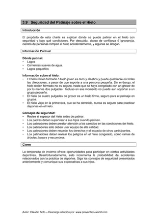 Autor: Claudio Soto – Descarga ofrecida por: www.prevention-world.com
3.9 Seguridad del Patinaje sobre el Hielo
Introducción
El propósito de esta charla es explicar dónde se puede patinar en el hielo con
seguridad y bajo qué condiciones. Por descuido, abuso de confianza ó ignorancia,
cientos de personas rompen el hielo accidentalmente, y algunas se ahogan.
Información Puntual
Dónde patinar:
• Lagos
• Corrientes suaves de agua.
• Lagos pequeños
Información sobre el hielo:
• El hielo recién formado ó hielo joven es duro y elástico y puede quebrarse en todas
las direcciones, a pesar de que soporte a una persona pequeña. Sin embargo, el
hielo recién formado no es seguro, hasta que se haya congelado con un grosor de
por lo menos dos pulgadas. Incluso en ese momento no puede aun soportar a un
grupo pequeño.
• El hielo de cuatro pulgadas de grosor es un hielo firme, seguro para el patinaje en
grupos.
• El hielo viejo en la primavera, que se ha derretido, nunca es seguro para practicar
deportes en el hielo.
Consejos de seguridad:
• Revise el espesor del hielo antes de patinar.
• Los padres deben supervisar a sus hijos cuando patinan.
• Los patinadores deben prestar atención a los cambios en las condiciones del hielo.
• Los patinadores sólo deben usar equipo de alta calidad.
• Los patinadores deben respetar los derechos y el espacio de otros participantes.
• Los patinadores deben revisar los peligros en el hielo congelado, como ramas de
árboles, basura y escombros.
Cierre
La temporada de invierno ofrece oportunidades para participar en ciertas actividades
deportivas. Desafortunadamente, esto incrementa la probabilidad de accidentes
relacionados con la práctica de deportes. Siga los consejos de seguridad presentados
anteriormente y comunique sus expectativas a sus hijos.
 