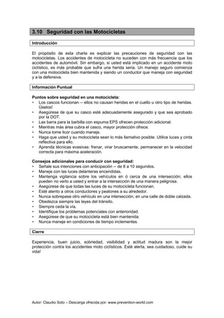 Autor: Claudio Soto – Descarga ofrecida por: www.prevention-world.com
3.10 Seguridad con las Motocicletas
Introducción
El propósito de esta charla es explicar las precauciones de seguridad con las
motocicletas. Los accidentes de motocicleta no suceden con más frecuencia que los
accidentes de automóvil. Sin embargo, si usted está implicado en un accidente moto
ciclístico, es más probable que sufra una herida seria. Un manejo seguro comienza
con una motocicleta bien mantenida y siendo un conductor que maneja con seguridad
y a la defensiva.
Información Puntual
Puntos sobre seguridad en una motocicleta:
• Los cascos funcionan -- ellos no causan heridas en el cuello u otro tipo de heridas.
Úselos!
• Asegúrese de que su casco esté adecuadamente asegurado y que sea aprobado
por la DOT.
• Las barra para la barbilla con espuma EPS ofrecen protección adicional.
• Mientras más área cubra el casco, mayor protección ofrece.
• Nunca tome licor cuando maneje.
• Haga que usted y su motocicleta sean lo más llamativo posible. Utilice luces y cinta
reflectiva para ello.
• Aprenda técnicas evasivas: frenar, virar bruscamente, permanecer en la velocidad
correcta para máxima aceleración.
Consejos adicionales para conducir con seguridad:
• Señale sus intenciones con anticipación -- de 8 a 10 segundos.
• Maneje con las luces delanteras encendidas.
• Mantenga vigilancia sobre los vehículos en ó cerca de una intersección; ellos
pueden no verlo a usted y entrar a la intersección de una manera peligrosa.
• Asegúrese de que todas las luces de su motocicleta funcionan.
• Esté atento a otros conductores y peatones a su alrededor.
• Nunca sobrepase otro vehículo en una intersección, en una calle de doble calzada.
• Obedezca siempre las leyes del tránsito.
• Siempre ceda la vía.
• Identifique los problemas potenciales con anterioridad.
• Asegúrese de que su motocicleta está bien mantenida.
• Nunca maneje en condiciones de tiempo inclementes.
Cierre
Experiencia, buen juicio, sobriedad, visibilidad y actitud madura son la mejor
protección contra los accidentes moto ciclísticos. Esté alerta, sea cuidadoso, cuide su
vida!
 