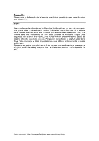 Autor: prevencion_chile – Descarga ofrecida por: www.prevention-world.com
Precaución:
Nunca meta el dedo dentro de la boca de una víctima consciente, para tratar de retirar
una obstrucción.
Cierre
Comprenda que la utilización de la Maniobra de Heimlich es un ejercicio muy serio,
que puede tener como resultado costillas quebradas y otras lesiones. Si la víctima
tiene un buen intercambio de aire, no utilice nunca la maniobra de Heimlich. Solo si la
víctima tiene mal intercambio de aire debe utilizarse la maniobra. Saque unos
segundos para evaluar a la víctima, pero nunca dude en ofrecer la técnica básica de
soporte a la vida, cuando se necesita. Póngase en contacto con el Capítulo Local de la
Cruz Roja Americana y otras organizaciones, para obtener entrenamiento y cursos
adicionales.
Recuerde, es posible que usted sea la única persona que puede ayudar a una persona
ahogada; esté informado y sea proactivo. La vida de esa persona puede depender de
ello.
 