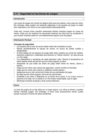 Autor: Claudio Soto – Descarga ofrecida por: www.prevention-world.com
3.11 Seguridad en las Zonas de Juegos
Introducción
Las zonas de juegos son fuente de alegría tanto para los padres, como para los niños.
Sin embargo, ellas pueden ser bastante peligrosas si los equipos de juego no están
bien reparados y los niños no son supervisados adecuadamente.
Cada año, muchos niños resultan seriamente heridos mientras juegan en zonas de
recreo. Cada uno de nosotros ha escuchado historias de niños que se accidentan ó
que mueren mientras están en una relativamente segura zona de juegos.
Información Puntual
Consejos de seguridad:
• Los equipos de la zona de recreo deben estar bien anclados al suelo.
• Revise periódicamente el equipo de recreo, en busca de partes sueltas y
desgastadas.
• El área debajo de los equipos de juego debe estar cubierta con viruta de madera,
desechos orgánicos ó materiales que ofrezcan un "efecto colchón", en caso de que
un niño caiga.
• Los deslizaderos y escaleras de metal absorben calor. Revise la temperatura de
estos objetos antes de permitir que los niños jueguen en ellos.
• Asegúrese de que todas las áreas de juego estén libres de vidrios, clavos y
basura.
• Haga que los niños usen cascos de seguridad, cuando monten en bicicleta.
• Haga que los niños usen cascos y rodilleras cuando patinen.
• Asegúrese que su hijo conoce los límites de sus actividades de juego.
• No deje que los niños jueguen cerca de los automóviles.
• Enséñele a los niños a detenerse en el borde de la acera. A no cruzar nunca ó
pararse en la calle, sin un adulto ó un niño mayor responsable, que lo vigile.
• Mantenga cerrados el garaje y otras zonas exteriores.
Cierre
La zona de juegos de su hijo debe ser un lugar seguro. Los niños se hieren y pueden
herirse mientras juegan. Sin embargo, si toma unas precauciones extras, puede
ayudar a prevenir muchos de estos accidentes.
 