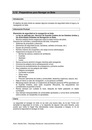 Autor: Claudio Soto – Descarga ofrecida por: www.prevention-world.com
3.12 Preparativos para Navegar en Bote
Introducción
El objetivo de esta charla es repasar algunos consejos de seguridad sobre el agua y la
navegación en bote.
Información Puntual
Elementos de seguridad en la navegación en bote:
• La ley es aplicada por: Servicio de Guardia Costera de los Estados Unidos y
las Autoridades Estatales de Navegación en Bote.
• Muchos estados tienen exigencias sobre la edad mínima del piloto.
Conozca los controles y características del bote, incluyendo:
• Sistemas de propulsión y dirección.
• Elementos de seguridad (luces, banderas, señales luminosas, etc.)
• Equipo de primeros auxilios.
• Número máximo de ocupantes y de carga (nunca sobrecargue).
• Inspeccione el equipo en la nave:
• Bomba de carena y sistema de ventilación.
• Cuerdas
• Aparejos
• Luces
• Nunca consuma alcohol ó drogas mientras esté navegando.
• Conozca los peligros de la sobreexposición al sol.
• Conozca los procedimientos de emergencia y primeros auxilios.
• Sea cuidadoso con los peligros del medio:
• Peligros sumergidos
• Corrientes inusuales
• Otras naves
• Mal tiempo
• Polución (derrames de aceite y combustible, desechos orgánicos, basura, etc)
• Deje en tierra un plan de navegación, a una persona confiable.
• Mantenga dentro del bote un implemento de flotación personal (PFD) aprobado por
la Guardia Costera, para cada ocupante. Recuerde, los esquiadores son
considerados ocupantes a bordo.
• Revise siempre con cuidado la nave, después de haber golpeado un objeto
sumergido.
• Use siempre tanques/celdas de combustible aprobados y nunca lleve combustible
extra a bordo, en recipientes no aprobados.
Cierre
La seguridad al navegar en bote no es solo una buena idea, es la ley! Tome con
seriedad la seguridad en el bote, y no dependa de alguien más para hacerlo, pues
puede que nadie lo haga! Hay demasiadas cosas expuestas a riesgos, si no se
practica la seguridad al navegar en bote.
 
