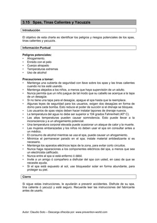 Autor: Claudio Soto – Descarga ofrecida por: www.prevention-world.com
3.15 Spas, Tinas Calientes y Yacuzzis
Introducción
El objetivo de esta charla es identificar los peligros y riesgos potenciales de los spas,
tinas calientes y yacuzzis.
Información Puntual
Peligros potenciales:
• Ahogamiento.
• Enredo con el pelo
• Cuerpo atrapado
• Temperaturas extremas
• Uso de alcohol
Precauciones a tomar:
• Mantenga una cubierta de seguridad con llave sobre los spas y las tinas calientes
cuando no los esté usando.
• Mantenga alejados a los niños, a menos que haya supervisión de un adulto.
• Nunca permita que un niño juegue de tal modo que su cabello se acerque a la tapa
de un desagüe.
• Si no tiene una tapa para el desagüe, apague el spa hasta que la reemplace.
• Algunas leyes de seguridad para los usuarios, exigen dos desagües en forma de
domo para cada bomba. Esto reduce el poder de succión si el drenaje se bloquea.
• Los usuarios de spas viejos deben hacer instalar tapones de drenaje nuevos.
• La temperatura del agua no debe ser superior a 104 grados Fahrenheit (40º C).
• Las altas temperaturas pueden causar somnolencia. Esto puede llevar a la
inconsciencia y a un ahogamiento potencial.
• Una temperatura corporal elevada puede ocasionar un ataque de calor y la muerte.
• Las mujeres embarazadas y los niños no deben usar el spa sin consultar antes a
un médico.
• El consumo de alcohol mientras se usa el spa, puede causar un ahogamiento.
• Minimice el permanecer parado en el spa; instale material antideslizante si es
necesario.
• Mantenga los aparatos eléctricos lejos de la zona, para evitar corto circuitos.
• Nunca haga reparaciones a los componentes eléctricos del spa, a menos que sea
un electricista calificado.
• Nunca entre al spa si está enfermo ó débil.
• Invite a un amigo ó compañero a disfrutar del spa con usted, en caso de que se
necesite ayuda.
• Si el spa está expuesto al sol, use bloqueador solar en forma abundante, para
proteger su piel.
Cierre
Si sigue estas instrucciones, le ayudarán a prevenir accidentes. Disfrute de su spa,
tina caliente ó yacuzzi y esté seguro. Recuerde leer las instrucciones del fabricante
antes de usarlo.
 