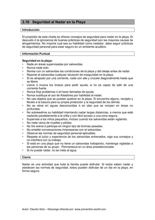 Autor: Claudio Soto – Descarga ofrecida por: www.prevention-world.com
3.16 Seguridad al Nadar en la Playa
Introducción
El propósito de esta charla es ofrecer consejos de seguridad para nadar en la playa. El
descuido ó la ignorancia de buenas prácticas de seguridad son las mayores causas de
ahogamientos. No importa cual sea su habilidad como nadador, debe seguir prácticas
de seguridad personal para estar seguro en un ambiente acuático.
Información Puntual
Seguridad en la playa:
• Nade en áreas supervisadas por salvavidas.
• Nunca nade solo.
• Revise con un salvavidas las condiciones de la playa y del oleaje antes de nadar.
• Reporte al salvavidas cualquier situación de inseguridad en la playa.
• Si es atrapado por una corriente, nade con ella y crúcela diagonalmente hasta que
se libere.
• Llame ó mueva los brazos para pedir ayuda, si no es capaz de salir de una
corriente fuerte.
• Nunca finja problemas ó al hacer llamadas de ayuda.
• Nunca sustituya el uso de flotadores por habilidad al nadar.
• No use objetos que se puedan quebrar en la playa. Si encuentra alguno, recójalo y
llévelo a la basura para su propia protección y la seguridad de los demás.
• No se clave en aguas desconocidas ó en olas que se rompen en áreas no
profundas.
• No sobreestime su habilidad intentando nadar largas distancias, a menos que esté
nadando paralelamente a la orilla y con fácil acceso a una zona segura.
• Supervise a los niños pequeños, incluso cuando los salvavidas están vigilando.
• No nade cerca de muelles y pilotes.
• No tire arena ó participe en ningún tipo de bromas pesadas.
• No entable conversaciones innecesarias con el salvavidas.
• Observe las normas de seguridad personal aplicables.
• Respete el juicio y experiencia de los salvavidas entrenados, siga sus consejos y
no interfiera con su trabajo.
• Si está en una playa que no tiene un salvavidas trabajando, mantenga vigiladas a
las personas de su grupo. Permanezca en un área preseleccionada.
• Si no puede nadar, no se meta al agua.
Cierre
Nadar es una actividad que toda la familia puede disfrutar. Si todos saben nadar y
obedecen las normas de seguridad, todos pueden disfrutar de un día en la playa, en
forma segura.
 