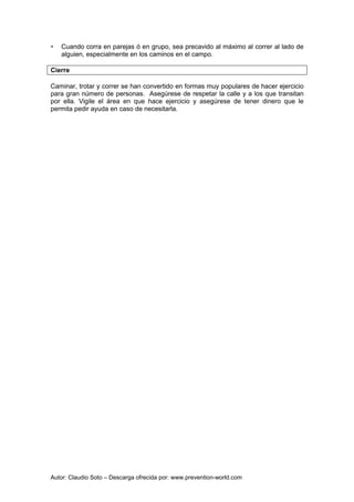 Autor: Claudio Soto – Descarga ofrecida por: www.prevention-world.com
• Cuando corra en parejas ó en grupo, sea precavido al máximo al correr al lado de
alguien, especialmente en los caminos en el campo.
Cierre
Caminar, trotar y correr se han convertido en formas muy populares de hacer ejercicio
para gran número de personas. Asegúrese de respetar la calle y a los que transitan
por ella. Vigile el área en que hace ejercicio y asegúrese de tener dinero que le
permita pedir ayuda en caso de necesitarla.
 
