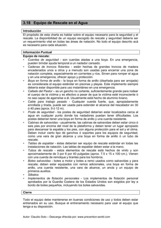Autor: Claudio Soto – Descarga ofrecida por: www.prevention-world.com
3.18 Equipo de Rescate en el Agua
Introducción
El propósito de esta charla es hablar sobre el equipo necesario para la seguridad y el
rescate. La disponibilidad de un equipo escogido de rescate y seguridad debería ser
un requerimiento vital en todas las áreas de natación. No todo el equipo descrito acá
es necesario para cada situación.
Información Puntual
Equipo de rescate:
• Cuerdas de seguridad - son cuerdas atadas a una boya. En una emergencia,
pueden brindar ayuda temporal a un nadador cansado.
• Cadenas de troncos flotantes - están hechas de grandes troncos de madera
encadenados unos a otros y a menudo son usadas para encerrar una zona de
natación completa, especialmente en corrientes y ríos. Sirven para romper el agua
y en una emergencia, ofrecer apoyo y protección.
• Boya en forma de anillo - la boya en forma de anillo (diseñada para ser arrojada)
es considerada el equipo estándar en piscinas y playas. Este implemento siempre
debería estar disponible para uso instantáneo en una emergencia.
• Callado del Pastor – es un gancho no cortante, suficientemente grande para rodear
el cuerpo de la víctima y es efectivo a pesar de que la víctima esté inconsciente ó
no sea capaz de agarrarse a él. Usualmente está hecho de aluminio liviano.
• Cable para trabajo pesado - Cualquier cuerda fuerte, que, apropiadamente
enrollada y tirada, puede ser usada para extender el alcance del rescatador en 30
ó 40 pies (aprox. 9 ó 12 m).
• Poste de seguridad - los postes de seguridad deberían estar localizados cerca al
agua en cualquier punto donde los nadadores puedan tener dificultades. Los
postes deberían tener una boya en forma de anillo y una cuerda resistente.
• Cabinas de salvavidas - usualmente, las cabinas de salvavidas deben estar cinco ó
seis pies por encima del nivel de la plataforma y deben tener un lugar apropiado
para descansar la espalda y los pies, con alguna protección para el sol y el clima.
Deben incluir cierto tipo de ganchos ó soportes para los equipos de seguridad,
como una vara de gran alcance y una boya en forma de anillo ó un tubo de
rescate.
• Tablas de espaldar - éstas deberían ser equipo de rescate estándar en todas las
instalaciones de natación. Las tablas de espaldar deben estar a la mano.
• Tubos de rescate - estos elementos de rescate está hechos de vinilo y son
aproximadamente de 3 por 6 por 40 pulgadas (aprox. 7.5 x 15 x 100 cm.). Vienen
con una cuerda de remolque y tirantes para los hombros.
• Botes salvavidas - botes a motor y botes a remo usados como salvavidas y para
rescate; deben estar equipados con remos adicionales, una boya en forma de
anillo, una cuerda resistente, una vara de alcance, un ancla y un equipo de
primeros auxilios.
• Silbatos
• Implementos de flotación personales - Los implementos de flotación personal
aprobados por la Guardia Costera de los Estados Unidos son exigidos por ley a
bordo de botes pequeños, incluyendo los botes salvavidas.
Cierre
Todo el equipo debe mantenerse en buenas condiciones de uso y todos deben estar
entrenados en su uso. Busque el entrenamiento necesario para usar el equipo que
tenga a su disposición.
 