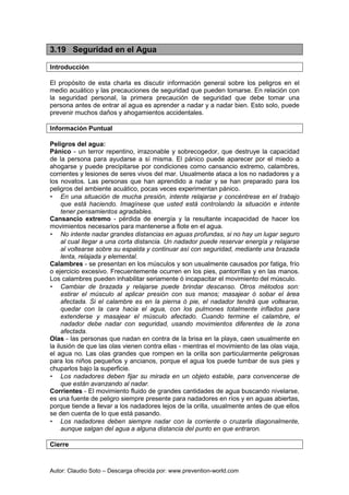 Autor: Claudio Soto – Descarga ofrecida por: www.prevention-world.com
3.19 Seguridad en el Agua
Introducción
El propósito de esta charla es discutir información general sobre los peligros en el
medio acuático y las precauciones de seguridad que pueden tomarse. En relación con
la seguridad personal, la primera precaución de seguridad que debe tomar una
persona antes de entrar al agua es aprender a nadar y a nadar bien. Esto solo, puede
prevenir muchos daños y ahogamientos accidentales.
Información Puntual
Peligros del agua:
Pánico - un terror repentino, irrazonable y sobrecogedor, que destruye la capacidad
de la persona para ayudarse a sí misma. El pánico puede aparecer por el miedo a
ahogarse y puede precipitarse por condiciones como cansancio extremo, calambres,
corrientes y lesiones de seres vivos del mar. Usualmente ataca a los no nadadores y a
los novatos. Las personas que han aprendido a nadar y se han preparado para los
peligros del ambiente acuático, pocas veces experimentan pánico.
• En una situación de mucha presión, intente relajarse y concéntrese en el trabajo
que está haciendo. Imagínese que usted está controlando la situación e intente
tener pensamientos agradables.
Cansancio extremo - pérdida de energía y la resultante incapacidad de hacer los
movimientos necesarios para mantenerse a flote en el agua.
• No intente nadar grandes distancias en aguas profundas, si no hay un lugar seguro
al cual llegar a una corta distancia. Un nadador puede reservar energía y relajarse
al voltearse sobre su espalda y continuar así con seguridad, mediante una brazada
lenta, relajada y elemental.
Calambres - se presentan en los músculos y son usualmente causados por fatiga, frío
o ejercicio excesivo. Frecuentemente ocurren en los pies, pantorrillas y en las manos.
Los calambres pueden inhabilitar seriamente ó incapacitar el movimiento del músculo.
• Cambiar de brazada y relajarse puede brindar descanso. Otros métodos son:
estirar el músculo al aplicar presión con sus manos; masajear ó sobar el área
afectada. Si el calambre es en la pierna ó pie, el nadador tendrá que voltearse,
quedar con la cara hacia el agua, con los pulmones totalmente inflados para
extenderse y masajear el músculo afectado. Cuando termine el calambre, el
nadador debe nadar con seguridad, usando movimientos diferentes de la zona
afectada.
Olas - las personas que nadan en contra de la brisa en la playa, caen usualmente en
la ilusión de que las olas vienen contra ellas - mientras el movimiento de las olas viaja,
el agua no. Las olas grandes que rompen en la orilla son particularmente peligrosas
para los niños pequeños y ancianos, porque el agua los puede tumbar de sus pies y
chuparlos bajo la superficie.
• Los nadadores deben fijar su mirada en un objeto estable, para convencerse de
que están avanzando al nadar.
Corrientes - El movimiento fluido de grandes cantidades de agua buscando nivelarse,
es una fuente de peligro siempre presente para nadadores en ríos y en aguas abiertas,
porque tiende a llevar a los nadadores lejos de la orilla, usualmente antes de que ellos
se den cuenta de lo que está pasando.
• Los nadadores deben siempre nadar con la corriente o cruzarla diagonalmente,
aunque salgan del agua a alguna distancia del punto en que entraron.
Cierre
 