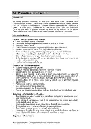 Autor: prevencion_chile – Descarga ofrecida por: www.prevention-world.com
1.9 Protección contra el Crimen
Introducción
El crimen continúa creciendo en este país. Por esta razón, debemos estar
constantemente en alerta. Es muy importante conocer medidas que pueden tomarse
para reforzar la seguridad personal. Crímenes graves como violaciones, asesinatos y
robos con asalto están creciendo en algunas comunidades a una tasa alarmante.
Cada vez que salimos de casa estamos en riesgo de ser víctimas de un crimen.
Desgraciadamente, también corremos riesgo dentro de nuestras propias casas.
Información Puntual
Lista de Chequeo de Seguridad en Casa:
• Cierre con seguro puertas y ventanas.
• Cancele las entregas de periódicos cuando no esté en la ciudad.
• Mantenga bien su jardín.
• Trabaje como voluntario en programas de vigilancia de la comunidad.
• Colabore con la policía, informando las pérdidas rápidamente.
• Cierre con llave el garaje, así como la puerta que lo comunica con la casa.
• Informe cuando las lámparas de la calle estén quebradas ó quemadas.
• Utilice reflectores exteriores para desanimar a los criminales.
• En las tiendas se consiguen bloqueos y cerraduras especiales para asegurar las
puertas y ventanas al marco.
• Instale una alarma contra ladrones.
Consejos de Seguridad Personal:
• Muéstrese seguro, confiado y fuerte.
• Haga un curso de técnicas de protección ó defensa personal.
• Sea consciente de lo que sucede a su alrededor.
• Confíe en sus instintos. Si cree que lo están siguiendo, muestre su sospecha
mirando hacia atrás. Cruce la calle, cambie de dirección ó varíe su velocidad. En
un área comercial ó residencial, diríjase a un lugar donde haya más gente.
• Si camina tarde en la noche, utilice ropas y calzado que le permitan moverse
rápidamente.
• Permanezca en áreas bien iluminadas.
• Evite caminar solo en áreas desiertas.
• Lleve dinero para un taxi de emergencia.
• Evite el uso de cajeros automáticos en áreas desiertas ó cuando usted está solo.
Seguridad en Parqueaderos y Garajes:
• Cuando sepa que va a regresar a su carro tarde en la noche, estaciónese en un
área bien iluminada.
• En un garaje de varios pisos, trate de no estacionar en los niveles que estarán
vacíos cuando usted regrese.
• En un garaje, inspeccione la ruta más próxima de salida de emergencia.
• Coloque el carro en reversa en el puesto de estacionamiento.
• Cuando deje su carro, camine con energía y tranquilidad.
• Inspeccione el medio. Dé una buena mirada a su alrededor. Saque sus llaves y
haga ruido sacudiéndolas ó silbando, cuando se dirija a su carro.
Seguridad en Ascensores:
 