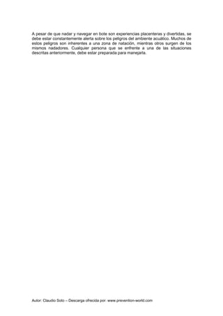 Autor: Claudio Soto – Descarga ofrecida por: www.prevention-world.com
A pesar de que nadar y navegar en bote son experiencias placenteras y divertidas, se
debe estar constantemente alerta sobre los peligros del ambiente acuático. Muchos de
estos peligros son inherentes a una zona de natación, mientras otros surgen de los
mismos nadadores. Cualquier persona que se enfrente a una de las situaciones
descritas anteriormente, debe estar preparada para manejarla.
 