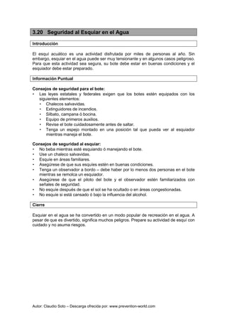 Autor: Claudio Soto – Descarga ofrecida por: www.prevention-world.com
3.20 Seguridad al Esquiar en el Agua
Introducción
El esquí acuático es una actividad disfrutada por miles de personas al año. Sin
embargo, esquiar en el agua puede ser muy tensionante y en algunos casos peligroso.
Para que esta actividad sea segura, su bote debe estar en buenas condiciones y el
esquiador debe estar preparado.
Información Puntual
Consejos de seguridad para el bote:
• Las leyes estatales y federales exigen que los botes estén equipados con los
siguientes elementos:
• Chalecos salvavidas.
• Extinguidores de incendios.
• Silbato, campana ó bocina.
• Equipo de primeros auxilios.
• Revise el bote cuidadosamente antes de saltar.
• Tenga un espejo montado en una posición tal que pueda ver al esquiador
mientras maneja el bote.
Consejos de seguridad al esquiar:
• No beba mientras esté esquiando ó manejando el bote.
• Use un chaleco salvavidas.
• Esquíe en áreas familiares.
• Asegúrese de que sus esquíes estén en buenas condiciones.
• Tenga un observador a bordo – debe haber por lo menos dos personas en el bote
mientras se remolca un esquiador.
• Asegúrese de que el piloto del bote y el observador estén familiarizados con
señales de seguridad.
• No esquíe después de que el sol se ha ocultado o en áreas congestionadas.
• No esquíe si está cansado ó bajo la influencia del alcohol.
Cierre
Esquiar en el agua se ha convertido en un modo popular de recreación en el agua. A
pesar de que es divertido, significa muchos peligros. Prepare su actividad de esquí con
cuidado y no asuma riesgos.
 