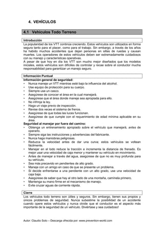 Autor: Claudio Soto – Descarga ofrecida por: www.prevention-world.com
4. VEHÍCULOS
4.1 Vehículos Todo Terreno
Introducción
La popularidad de los VTT continúa creciendo. Estos vehículos son utilizados en forma
segura tanto para el placer, como para el trabajo. Sin embargo, a través de los años
ha habido muchos accidentes que dejan personas en sillas de ruedas y causan
muertes. Los operadores de estos vehículos deben ser extremadamente cuidadosos
con su manejo y características operativas.
A pesar de que hoy en día los VTT son mucho mejor diseñados que los modelos
iniciales, estos vehículos son difíciles de controlar y recae sobre el conductor mucha
responsabilidad para garantizar un manejo seguro.
Información Puntual
Información general de seguridad:
• Nunca maneje un VTT mientras esté bajo la influencia del alcohol.
• Use equipo de protección para su cuerpo.
• Siempre use un casco.
• Asegúrese de conocer el área en la cual manejará.
• Asegúrese que el área donde maneje sea apropiada para ello.
• No infrinja la ley.
• Haga un viaje previo de inspección.
• Revise dos veces el sistema de frenos.
• Asegúrese de que todas las luces funcionan.
• Asegúrese de que cumple con el requerimiento de edad mínima aplicable en su
área.
Seguridad al manejar por fuera del camino:
• Obtenga un entrenamiento apropiado sobre el vehículo que manejará, antes de
operarlo.
• Siempre siga las instrucciones y advertencias del fabricante.
• Nunca haga maniobras peligrosas.
• Reduzca la velocidad antes de dar una curva; estos vehículos se voltean
fácilmente.
• Manejar en el lodo reduce la tracción e incrementa la distancia de frenado. Es
mejor usar una velocidad de caja menor y mantener su vehículo en movimiento.
• Antes de manejar a través del agua, asegúrese de que no es muy profunda para
su vehículo.
• Sea más precavido en pendientes de alto grado.
• Maneje con un amigo en caso de que se presente un problema.
• Si decide enfrentarse a una pendiente con un alto grado, use una velocidad de
caja baja.
• Asegúrese de saber que hay al otro lado de una montaña, camínela primero.
• Mantenga su mano firme en el mecanismo de manejo.
• Evite cruzar aguas de corriente rápida.
Cierre
Los vehículos todo terreno son útiles y seguros. Sin embargo, tienen sus propios y
únicos problemas de seguridad. Nunca subestime la posibilidad de un accidente
cuando opere estos vehículos y nunca olvide que el conductor es el aspecto más
importante de la seguridad de un vehículo. Diviértase y sea cuidadoso!
 