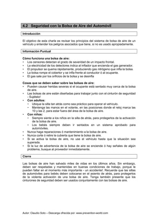 Autor: Claudio Soto – Descarga ofrecida por: www.prevention-world.com
4.2 Seguridad con la Bolsa de Aire del Automóvil
Introducción
El objetivo de esta charla es revisar los principios del sistema de bolsa de aire de un
vehículo y entender los peligros asociados que tiene, si no es usado apropiadamente.
Información Puntual
Cómo funciona una bolsa de aire:
• Los censores detectan el grado de severidad de un impacto frontal.
• La electricidad de los detectores indica al inflador que encienda el gas generador.
• El propulsor se quema rápidamente, produciendo gas nitrógeno que infla la bolsa.
• La bolsa rompe el cobertor y se infla frente al conductor ó al ocupante.
• El gas sale por los orificios de la bolsa y se desinfla
Cosas que se deben saber sobre las bolsas de aire:
• Pueden causar heridas severas si el ocupante está sentado muy cerca de la bolsa
de aire.
• Las bolsas de aire están diseñadas para trabajar junto con el cinturón de seguridad
- Sujételo!
• Con adultos:
• Ubique la silla tan atrás como sea práctico para operar el vehículo.
• Mantenga las manos en el volante, en las posiciones donde el reloj marca las
10 y las 2, para estar fuera del área de la bolsa de aire.
• Con niños:
• Siempre siente a los niños en la silla de atrás, para protegerlos de la activación
de la bolsa de aire.
• Los bebés siempre deben ir sentados en un sistema aprobado para
automóviles.
• Nunca haga reparaciones ó mantenimiento a la bolsa de aire.
• Nunca corte ó retire la cubierta que tiene la bolsa de aire.
• Si se activa la bolsa de aire, no use el vehículo hasta que la situación sea
superada.
• Si la luz de advertencia de la bolsa de aire se enciende ó hay señales de algún
problema, busque al proveedor inmediatamente.
Cierre
Las bolsas de aire han salvado miles de vidas en los últimos años. Sin embargo,
deben ser respetadas y mantenidas en buenas condiciones de trabajo, porque le
pueden fallar en el momento más importante - un accidente!. Recuerde que las sillas
de automóviles para bebés deben colocarse en el asiento de atrás, para protegerlos
de la violenta activación de una bolsa de aire. Tenga también presente que los
cinturones de seguridad deben ser usados conjuntamente con las bolsas de aire.
 